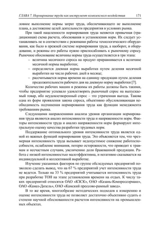 ГЛАВА 7. Нормирование труда как инструмент комплексного воздействия 171
ловное выполнение нормы затрат труда, обеспечивающего не выполнение
плана, а достижение целей деятельности предприятия в условиях рынка.
При такой нацеленности нормирования труда меняется привычная (тра-
диционная) схема расчета, обоснования и установления норм. Их следует ус-
танавливать не в соответствии с режимами работы технологического оборудо-
вания, как было в прежней системе нормирования труда, а наоборот, и обору-
дование, и режимы его работы нужно приспосабливать к рыночному спросу.
Рыночное обоснование величины нормы труда осуществляется в три этапа:
‒ величина месячного спроса на продукт приравнивается к величине
месячной нормы выработки;
‒ определяется дневная норма выработки путем деления месячной
выработки на число рабочих дней в месяце;
‒ рассчитывается норма времени на единицу продукции путем деления
продолжительности рабочего дня на дневную норму выработки [7].
Количество рабочих машин и режимы их работы должны быть такими,
чтобы предприятие успевало удовлетворять рыночный спрос на выпускае-
мый товар, ибо неудовлетворенный спрос – это утраченная выгода. Такова
одна из форм проявления закона спроса, объективно обусловливающая не-
обходимость подчинения нормирования труда как функции менеджмента
требованиям рынка.
Следующими направлениями анализа уровня организации нормирова-
ния труда являются анализ интенсивности труда и напряженности норм. Фак-
торы интенсивности труда и анализ напряженности норм формируют инте-
гральную оценку качества разработки трудовых норм.
Поддержание оптимального уровня интенсивности труда является од-
ной из важных функций нормирования труда. Это объясняется тем, что чрез-
мерная интенсивность труда вызывает недопустимое снижение работоспо-
собности, ослабление внимания, потерю осторожности, что приводит к трав-
мам и несчастным случаям, увеличению доли бракованной продукции. Ра-
бота с низкой интенсивностью малоэффективна, и негативно сказывается на
индивидуальной и коллективной выработке.
Изучение указанных факторов по группе обследуемых предприятий по-
зволило сделать вывод, что на 67 % предприятий учет интенсивности труда
не ведется. Только на 33 % предприятий учитывается интенсивность труда
при разработке ТОН на этапе установления времени на отдых. К числу та-
ких предприятий относятся ОАО «КЗСК», ОАО «Казань-Компрессормаш»,
ОАО «Камаз-Дизель», ОАО «Камский прессово-рамный завод».
В то же время, многообразие методических подходов к измерению и
оценке интенсивности труда не позволяет достаточно объективно судить о
степени научной обоснованности расчетов интенсивности на промышлен-
ных объектах.
 