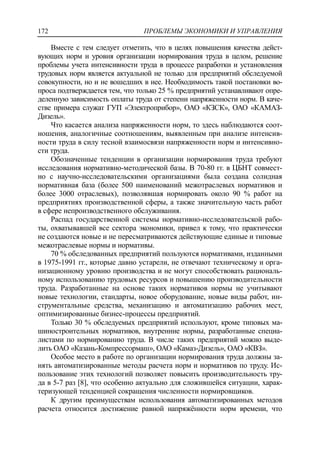 ПРОБЛЕМЫ ЭКОНОМИКИ И УПРАВЛЕНИЯ172
Вместе с тем следует отметить, что в целях повышения качества дейст-
вующих норм и уровня организации нормирования труда в целом, решение
проблемы учета интенсивности труда в процессе разработки и установления
трудовых норм является актуальной не только для предприятий обследуемой
совокупности, но и не вошедших в нее. Необходимость такой постановки во-
проса подтверждается тем, что только 25 % предприятий устанавливают опре-
деленную зависимость оплаты труда от степени напряженности норм. В каче-
стве примера служат ГУП «Электроприбор», ОАО «КЗСК», ОАО «КАМАЗ-
Дизель».
Что касается анализа напряженности норм, то здесь наблюдаются соот-
ношения, аналогичные соотношениям, выявленным при анализе интенсив-
ности труда в силу тесной взаимосвязи напряженности норм и интенсивно-
сти труда.
Обозначенные тенденции в организации нормирования труда требуют
исследования нормативно-методической базы. В 70-80 гг. в ЦБНТ совмест-
но с научно-исследовательскими организациями была создана солидная
нормативная база (более 500 наименований межотраслевых нормативов и
более 3000 отраслевых), позволявшая нормировать около 90 % работ на
предприятиях производственной сферы, а также значительную часть работ
в сфере непроизводственного обслуживания.
Распад государственной системы нормативно-исследовательской рабо-
ты, охватывавшей все сектора экономики, привел к тому, что практически
не создаются новые и не пересматриваются действующие единые и типовые
межотраслевые нормы и нормативы.
70 % обследованных предприятий пользуются нормативами, изданными
в 1975-1991 гг., которые давно устарели, не отвечают техническому и орга-
низационному уровню производства и не могут способствовать рациональ-
ному использованию трудовых ресурсов и повышению производительности
труда. Разработанные на основе таких нормативов нормы не учитывают
новые технологии, стандарты, новое оборудование, новые виды работ, ин-
струментальные средства, механизацию и автоматизацию рабочих мест,
оптимизированные бизнес-процессы предприятий.
Только 30 % обследуемых предприятий используют, кроме типовых ма-
шиностроительных нормативов, внутренние нормы, разработанные специа-
листами по нормированию труда. В числе таких предприятий можно выде-
лить ОАО «Казань-Компрессормаш», ОАО «Камаз-Дизель», ОАО «КВЗ».
Особое место в работе по организации нормирования труда должны за-
нять автоматизированные методы расчета норм и нормативов по труду. Ис-
пользование этих технологий позволяет повысить производительность тру-
да в 5-7 раз [8], что особенно актуально для сложившейся ситуации, харак-
теризующей тенденцией сокращения численности нормировщиков.
К другим преимуществам использования автоматизированных методов
расчета относится достижение равной напряжѐнности норм времени, что
 