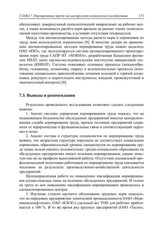 ГЛАВА 7. Нормирование труда как инструмент комплексного воздействия 173
обеспечивает доверительный психологический микроклимат на рабочих мес-
тах, а также возможность расчѐта норм времени на ранних этапах технологи-
ческой подготовки производства, в условиях отсутствия техпроцессов.
Между тем автоматизированные методы расчета норм и нормативов по
труду пока используются ограниченно [9]. В качестве лидера по примене-
нию автоматизированных методов нормирования труда можно выделить
ОАО «КВЗ», где эксплуатируется система автоматизированного проектиро-
вания норм труда САПР НТ «NORMA», разработанная Казанским филиа-
лом НИАТ, ныне научно-исследовательским институтом авиационной тех-
нологии (КНИАТ). Система охватывает основные процессы (механообра-
ботку, гальванику, штамповку, сварку) и вспомогательные процессы (изго-
товление специального приспособления, штампов холодной и горячей штам-
повки, режущего и мерительного инструмента; входной, промежуточный и
окончательный контроль) [8].
7.3. Выводы и рекомендации
Результаты проведенного исследования позволяют сделать следующие
выводы:
1. Анализ системы управления нормированием труда показал, что на
подавляющем большинстве обследуемых предприятий имеется централизо-
ванная служба нормирования труда, причем половина предприятий сохра-
нили ее иерархические и функциональные связи и соответствующий персо-
нал в цехах.
2. Анализ состава и структуры специалистов по нормированию труда
выявил, что возрастная структура персонала не соответствует социальным
нормативам, образовательный уровень специалистов по нормированию тру-
да также нельзя оценить положительно: средне-специальное образование на
обследуемых предприятиях имеют половина нормировщиков, однако зачас-
тую оно не по профилю выполняемой работы. Отсутствие специальной про-
фессиональной подготовки работников по нормированию труда сказывается
негативно на результатах производственно-хозяйственной деятельности
предприятий.
Целенаправленная работа по повышению квалификации нормировщи-
ков осуществлялась лишь на половине обследуемых предприятий. И только
на трети из них повышение квалификации нормировщиков проводилось в
специализированных центрах.
3. Изучение степени научного обоснования трудовых норм показало,
что на передовых предприятиях химической промышленности (ОАО «Ниж-
некамскнефтехим», ОАО «КЗСК») удельный вес ТОН для рабочих прибли-
жается к 100 %. В то же время ряд крупных предприятий (ОАО «Тасма»,
 