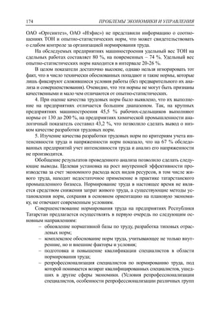 ПРОБЛЕМЫ ЭКОНОМИКИ И УПРАВЛЕНИЯ174
ОАО «Оргсинтез», ОАО «Нэфис») не представили информацию о соотно-
шениях ТОН и опытно-статистических норм, что может свидетельствовать
о слабом контроле за организацией нормирования труда.
На обследуемых предприятиях машиностроения удельный вес ТОН на
сдельных работах составляет 80 %, на повременных – 74 %. Удельный вес
опытно-статистических норм находится в интервале 20-26 %.
В целом показатели достаточно высокие, однако нельзя игнорировать тот
факт, что в число технически обоснованных попадают и такие нормы, которые
лишь фиксируют сложившиеся условия работы (без предварительного их ана-
лиза и совершенствования). Очевидно, что эти нормы не могут быть признаны
качественными и мало чем отличаются от опытно-статистических.
4. При оценке качества трудовых норм было выявлено, что их выполне-
ние на предприятиях отличается большим диапазоном. Так, на крупных
предприятиях машиностроения 45,5 % рабочих-сдельщиков выполняют
нормы от 130 до 200 %, на предприятиях химической промышленности ана-
логичный показатель составил 43,2 %, что позволило сделать вывод о низ-
ком качестве разработки трудовых норм.
5. Изучение качества разработки трудовых норм по критериям учета ин-
тенсивности труда и напряженности норм показало, что на 67 % обследо-
ванных предприятий учет интенсивности труда и анализ его напряженности
не производится.
Обобщение результатов проведенного анализа позволило сделать следу-
ющие выводы. Целевая установка на рост внутренней эффективности про-
изводства за счет экономного расхода всех видов ресурсов, в том числе жи-
вого труда, находит недостаточное применение в практике татарстанского
промышленного бизнеса. Нормирование труда в настоящее время не явля-
ется средством снижения затрат живого труда, а существующие методы ус-
тановления норм, сохраняя в основном ориентацию на плановую экономи-
ку, не отвечают современным условиям.
Совершенствование нормирования труда на предприятиях Республики
Татарстан предлагается осуществлять в первую очередь по следующим ос-
новным направлениям:
‒ обновление нормативной базы по труду, разработка типовых отрас-
левых норм;
‒ комплексное обоснование норм труда, учитывающее не только внут-
ренние, но и внешние факторы и условия;
‒ подготовка и повышение квалификации специалистов в области
нормирования труда;
‒ репрофессионализация специалистов по нормированию труда, под
которой понимается возврат квалифицированных специалистов, ушед-
ших в другие сферы экономики. (Условия репрофессионализации
специалистов, особенности репрофессионализации различных групп
 