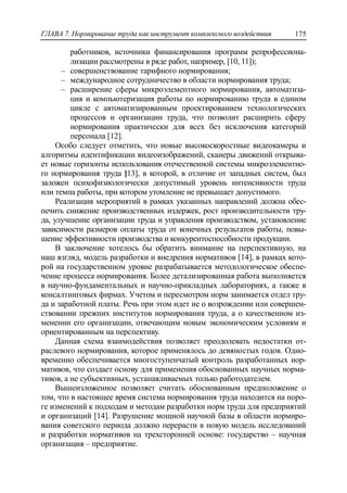 ГЛАВА 7. Нормирование труда как инструмент комплексного воздействия 175
работников, источники финансирования программ репрофессиона-
лизации рассмотрены в ряде работ, например, [10, 11]);
‒ совершенствование тарифного нормирования;
‒ международное сотрудничество в области нормирования труда;
‒ расширение сферы микроэлементного нормирования, автоматиза-
ция и компьютеризация работы по нормированию труда в едином
цикле с автоматизированным проектированием технологических
процессов и организации труда, что позволит расширить сферу
нормирования практически для всех без исключения категорий
персонала [12].
Особо следует отметить, что новые высокоскоростные видеокамеры и
алгоритмы идентификации видеоизображений, сканеры движений открыва-
ет новые горизонты использования отечественной системы микроэлементно-
го нормирования труда [13], в которой, в отличие от западных систем, был
заложен психофизиологически допустимый уровень интенсивности труда
или темпа работы, при котором утомление не превышает допустимого.
Реализация мероприятий в рамках указанных направлений должна обес-
печить снижение производственных издержек, рост производительности тру-
да, улучшение организации труда и управления производством, установление
зависимости размеров оплаты труда от конечных результатов работы, повы-
шение эффективности производства и конкурентоспособности продукции.
В заключение хотелось бы обратить внимание на перспективную, на
наш взгляд, модель разработки и внедрения нормативов [14], в рамках кото-
рой на государственном уровне разрабатывается методологическое обеспе-
чение процесса нормирования. Более детализированная работа выполняется
в научно-фундаментальных и научно-прикладных лабораториях, а также в
консалтинговых фирмах. Учетом и пересмотром норм занимается отдел тру-
да и заработной платы. Речь при этом идет не о возрождении или совершен-
ствовании прежних институтов нормирования труда, а о качественном из-
менении его организации, отвечающим новым экономическим условиям и
ориентированным на перспективу.
Данная схема взаимодействия позволяет преодолевать недостатки от-
раслевого нормирования, которое применялось до девяностых годов. Одно-
временно обеспечивается многоступенчатый контроль разработанных нор-
мативов, что создает основу для применения обоснованных научных норма-
тивов, а не субъективных, устанавливаемых только работодателем.
Вышеизложенное позволяет считать обоснованным предположение о
том, что в настоящее время система нормирования труда находится на поро-
ге изменений к подходам и методам разработки норм труда для предприятий
и организаций [14]. Разрушение мощной научной базы в области нормиро-
вания советского периода должно перерасти в новую модель исследований
и разработки нормативов на трехсторонней основе: государство – научная
организация – предприятие.
 