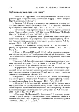 ПРОБЛЕМЫ ЭКОНОМИКИ И УПРАВЛЕНИЯ176
Библиографический список к главе 7
1. Маенская М. Зарубежный опыт совершенствования системы норми-
рования труда в строительстве [Электронный ресурс]. – Режим доступа:
http://its.grandsmeta.ru/estimate/41/.
2. Басырова Э.И. Оценка и активизация использования трудового по-
тенциала промышленного предприятия [Текст] // Актуальные проблемы
гуманитарных и естественных наук. – 2014. – № 12-1. – С. 111-115.
3. Организация и нормирование труда в отраслях непроизводственной
сферы [Текст]: учебное пособие / М.Р. Зайнуллина, Л.Г. Набиева, Т.Ф. Палей;
Под ред. Т.Ф. Палей. – Казань: ПФУ, 2013. – 120 с.
4. Кушимов А.Т., Сафаргалиев М.Ф. Организация переналадки произ-
водственных процессов на предприятиях машиностроения [Текст] // Вест-
ник Казанского государственного технического университета им. А.Н. Ту-
полева. – 2012. – № 2. – С. 320-323.
5. Кичигин А.В. Проблемы нормирования труда на предприятиях
[Текст] // Современные проблемы науки и образования. – 2014. – № 5. –
С. 362-366.
6. Приказ от 13 июня 2013 года № 132 «О работе государственных инс-
пекций труда по реализации Указа Президента Российской Федерации от 7 мая
2012 года № 597 «О мероприятиях по реализации государственной социальной
политики».
7. Бартунаев Л. Р. Трансформация системы нормирования труда в усло-
виях рыночной экономики Вопросы теории и практики [Текст]: дисс. на
соиск. уч. степени доктора экономических наук. – М, 2005.
8. Шарафеев И.Ш. Развитие теоретических основ и практических при-
ложений систем автоматизированного проектирования организации основ-
ного и вспомогательного производства [Текст]: дисс. на соиск. уч. степени
доктора технических наук. – Казань, 2010.
9. Надреева Л.Л., Ахметова И.А., Шигапова Д.К. Анализ состояния нор-
мирования труда на предприятиях Республики Татарстан [Текст] // Эконо-
мический вестник Республики Татарстан. – 2013. – № 4. – С. 53-59.
10. Надреева Л.Л., Мельничнов В.В., Мингалеева А.Г. О синергии репро-
фессионализации и полипрофессиональной проектной подготовки в органи-
зации кадрового обеспечения инновационного комплекса [Текст] // Вестник
Казанского государственного технического университета им. А.Н. Туполева. –
2013. – Т. 69, № 2-2. – С. 269-273.
11. Мингалеев Г.Ф. Надреева Л.Л., Баширова А.Г. О некоторых направ-
лениях кадровой поддержки антикризисных инвестиционных проектов и
стабилизации рынка труда РТ [Текст] // Экономический вестник Республики
Татарстан. – 2009. – № 4. – С. 76-80.
 