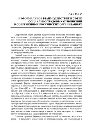 ГЛ А ВА 8
НЕФОРМАЛЬНОЕ ВЗАИМОДЕЙСТВИЕ В СФЕРЕ
СОЦИАЛЬНО-ТРУДОВЫХ ОТНОШЕНИЙ
В СОВРЕМЕННЫХ РОССИЙСКИХ ОРГАНИЗАЦИЯХ
Современная наука уделяет существенное внимание социально-трудо-
вым отношениям, рассматривая различные их аспекты. Социально-трудо-
вые отношения являются особой категорией общественных отношений,
включающей как материально-производственные, так и социальные аспек-
ты трудовой сферы. То есть, социально-трудовые отношения интегрируют
отношения, формирующиеся, как непосредственно в процессе трудовой
деятельности, так и отношения, опосредующие этот процесс, но влияющие
на его результативность.
Особый интерес в этом аспекте вызывают формальные и неформальные
трудовые отношения в организациях. И это неудивительно, так как нефор-
мальные трудовые отношения связывают множеством социальных интерак-
ций трудовой коллектив, вступая в противоречивое единство с формальны-
ми трудовыми отношениями. Неформальные отношения присутствуют во
всех трудовых организациях. Это связано с тем, что существующая в орга-
низациях система формальных норм и правил зачастую не в состоянии
учесть всего многообразия реальных жизненных ситуаций, возникающих в
процессе осуществления трудовой деятельности. Поэтому неформальные
отношения возникают и получают широкое распространение в любой тру-
довой организации, независимо от ее формы собственности, организацион-
но-правовой формы, отраслевой принадлежности, размера, численности
персонала и дислокации. Согласно точке зрения американского экономиста
Дугласа Норта [19, c. 113], именно неформальные отношения создают фун-
дамент для формализации и формирования социальной компании. Это
своеобразная основа, с которой и начинается построение, а в дальнейшем и
развитие, формальных отношений. В свою очередь, формализация является
неотъемлемой частью социальной организации в силу того, что именно она
становится фактором, способствующим стиранию неопределенности в су-
ществующих неформальных отношениях среди сотрудников компании. Имен-
но благодаря формализации мы имеем дело с предсказуемостью социальной
организации, поскольку благодаря ей, во взаимоотношениях и взаимодейст-
виях между членами компании определяются их роли и статусы, предсказы-
ваются потенциальные модели развития их отношений.
Однако в процессе формализации социальной организации, и как след-
ствие – в результате возрастания ее предсказуемости, мы сталкиваемся с
 