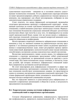 ГЛАВА 8. Неформальное взаимодействие в сфере социально-трудовых отношений 179
существенным недостатком – компания не в состоянии охватить сущест-
вующие человеческие отношения. То есть, формальная структура компании
не может продемонстрировать субъекту управления все текущие процессы в
компании, она перекрывает сам объект регулирования, отображая на нем
дополнительные ограничения и издержки.
Стоит отметить, что между формальной составляющей, являющейся
следствием предписанных процедур, и неформальной структурой – возни-
кающей спонтанно на основе чувственно-эмоциональных связей системой
отношений, в любой компании существует значительное отличие. Формаль-
ные отношения большинства социальных компаний обладают достаточным
количеством общих черт (хотя бы в силу того, что формируются на основе
одной законодательной базы), однако того же нельзя сказать о неформаль-
ной структуре отношений, поскольку в каждой конкретной компании скла-
дывается уникальная ее конфигурация.
Нельзя придавать вторичную значимость неформальным отношениям в
компании в силу их значимого влияния на управленческую систему пред-
приятия. С их помощью руководство может влиять на решение производст-
венных и непроизводственных задач, может регулировать процесс привле-
чения инвестиций, формировать психологический климат внутри компании,
способствовать построению деловых межличностных связей в коллективе.
Вследствие вышесказанного, можно сделать вывод, что неформальные
отношения в структуре организации представляют собой существенный
потенциал для управления, не применяемый сегодня на практике в доста-
точной мере. Под таким потенциалом следует понимать, в частности, созда-
ние условий, при которых активность неформальных отношений может
быть направлена на достижение целей организации.
Не стоит нивелировать роль неформальных отношений и в сфере пер-
сонализации процессов, протекающих в компании. Более того, неформаль-
ные отношения способствуют возникновению доверия, что представляется
одним из основных инструментов управления социальной структурой. Уча-
стники формальной организации имеют возможность использовать нефор-
мальные методы в конкретной сложившейся ситуации.
Все это определяет важность и существенную роль неформальных от-
ношений в современных организациях и обществе в целом, и актуальность
предложенного исследования.
8.1. Теоретические основы изучения неформальных
взаимодействий в современных организациях
Согласно общепринятым дефинициям, неформальность определяется
как неофициальность, приватность взаимоотношений [28, c. 142]. Понятие
 