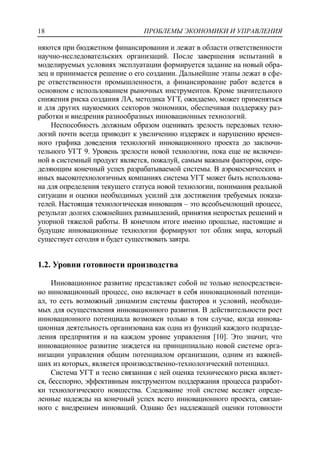 ПРОБЛЕМЫ ЭКОНОМИКИ И УПРАВЛЕНИЯ18
няются при бюджетном финансировании и лежат в области ответственности
научно-исследовательских организаций. После завершения испытаний в
моделируемых условиях эксплуатации формируется задание на новый обра-
зец и принимается решение о его создании. Дальнейшие этапы лежат в сфе-
ре ответственности промышленности, а финансирование работ ведется в
основном с использованием рыночных инструментов. Кроме значительного
снижения риска создания ЛА, методика УГТ, ожидаемо, может применяться
и для других наукоемких секторов экономики, обеспечивая поддержку раз-
работки и внедрения разнообразных инновационных технологий.
Неспособность должным образом оценивать зрелость передовых техно-
логий почти всегда приводит к увеличению издержек и нарушению времен-
ного графика доведения технологий инновационного проекта до заключи-
тельного УГТ 9. Уровень зрелости новой технологии, пока еще не включен-
ной в системный продукт является, пожалуй, самым важным фактором, опре-
деляющим конечный успех разрабатываемой системы. В аэрокосмических и
иных высокотехнологичных компаниях система УГТ может быть использова-
на для определения текущего статуса новой технологии, понимания реальной
ситуации и оценки необходимых усилий для достижения требуемых показа-
телей. Настоящая технологическая инновация – это всеобъемлющий процесс,
результат долгих сложнейших размышлений, принятия непростых решений и
упорной тяжелой работы. В конечном итоге именно прошлые, настоящие и
будущие инновационные технологии формируют тот облик мира, который
существует сегодня и будет существовать завтра.
1.2. Уровни готовности производства
Инновационное развитие представляет собой не только непосредствен-
но инновационный процесс, оно включает в себя инновационный потенци-
ал, то есть возможный динамизм системы факторов и условий, необходи-
мых для осуществления инновационного развития. В действительности рост
инновационного потенциала возможен только в том случае, когда иннова-
ционная деятельность организована как одна из функций каждого подразде-
ления предприятия и на каждом уровне управления [10]. Это значит, что
инновационное развитие зиждется на принципиально новой системе орга-
низации управления общим потенциалом организации, одним из важней-
ших из которых, является производственно-технологический потенциал.
Система УГТ и тесно связанная с ней оценка технического риска являет-
ся, бесспорно, эффективным инструментом поддержания процесса разработ-
ки технологического новшества. Следование этой системе вселяет опреде-
ленные надежды на конечный успех всего инновационного проекта, связан-
ного с внедрением инноваций. Однако без надлежащей оценки готовности
 