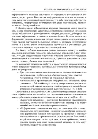 ПРОБЛЕМЫ ЭКОНОМИКИ И УПРАВЛЕНИЯ180
неформальности включает отклонение от официально установленных по-
рядков, норм, правил. Генетически неформальные отношения возникают в
силу дуализма человеческой природы и несут в себе отпечаток субкультуры
коллектива, генерирующей посредством них свою идентичность, противо-
поставляя общему особенное.
В общем смысле неформальные трудовые отношения можно предста-
вить в виде совокупности устойчивых и массовых социальных интеракций
между работниками и работодателями, которые дополняют, дублируют или
замещают официальные регламенты взаимодействия. В узком смысле не-
формальные трудовые отношения следует рассматривать в двух аспектах: с
точки зрения нарушения формальных правил в контексте несоблюдения
закона, и с точки зрения использования неформальных регуляторов дея-
тельности в контексте управленческого взаимодействия.
Для более глубокого понимания рассматриваемого института, необхо-
димо проанализировать типологии неформальных отношений. Стоит отме-
тить, что для классификации существует огромное количество оснований,
различающихся в зависимости от интересов, характера деятельности, соци-
ального состава субъектов этих отношений.
По основанию деления на идейную и нравственную направленность и
стилю поведения участников, неформальные отношения Красовский Ю.Д.
делит на три группы:
‒ Просоциальные (позитивно направленные социально-положитель-
ные отношения – любительские объединения, группы, кружки);
‒ Асоциальные (стоят в стороне от социальных проблем);
‒ Антисоциальные (разновидность неформальных отношений, пред-
ставляющая собой наибольшую тревогу для организации, выражается
в нравственной глухоте и слепоте с одной стороны, и в личной боли и
страданиях участников отношений, с другой стороны) [16, c. 203].
Отечественный исследователь С.Ю. Алашеев придерживается классифи-
кации неформальных отношений на три группы по основанию «как они осоз-
наются работником, и какими последствиями чреваты для него» [1, c. 14]:
‒ «Единичное нарушение» – нарушения формальных предписаний в
компании, которые не носят систематический характер и не влекут
за собой наложения санкций на провинившегося;
‒ «Неформальные отношения как система зависимостей» – может
проявляться в двух ипостасях – руководитель прибегает к примене-
нию формальных санкций, либо санкции не применяет и возникает
личная зависимость провинившегося от руководителя. Расплатой за
второй вид выступает некое производственное требование, личная
просьба, причем они носят долгосрочный характер, то есть могут
поступить не сразу после проступка;
 