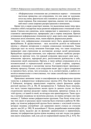 ГЛАВА 8. Неформальное взаимодействие в сфере социально-трудовых отношений 181
‒ «Неформальные отношения как устоявшиеся нормы» – отношения
настолько привычны для сотрудников, что они даже не задумыва-
ются над ними, фактически они становятся для коллектива формаль-
ными нормами. Как показывает практика, именно этот вид отноше-
ний имеет самое широкое распространение в компаниях.
Кроме того, в науке существует мнение, что выделенные выше типы пред-
ставляют собой стандартные виды развития неформальных отношений в ком-
пании. Сначала они единичны, затем перерастают в зависимость и наконец,
становятся закономерностью, превращаясь уже в нормы поведения. Причем
устоявшиеся неформальные отношения могут даже иметь свое закрепление в
локальных актах компании, имея, таким образом, формальные рамки.
Кроме того, неформальные отношения могут быть дружественными и
враждебными. В дружественных – весь коллектив делится на небольшие
группы с общими интересами и схожим социальным положением. Такая
структура идет на пользу компании благодаря тому, что такие подгруппы
направляют свои стремления на достижение деловых целей организации.
Враждебная структура компании, или «офисные войны» наиболее распро-
странена по причине того, что каждый сотрудник преследует свои цели –
повышение зарплаты, карьерный рост, расположение руководства к себе,
повышение своей самооценки. Причем, в таких войнах сотрудников есть и
положительный и отрицательный аспекты. С одной стороны, здоровые,
дружеские отношения в коллективе всегда благоприятствуют производст-
венному процессу. Однако, если сотрудники видят друг в друге соперников
и стремятся быть лучше, чем остальные, то и, соответственно, к работе от-
носятся внимательнее и ответственнее, что также способствует повышению
производительности.
Привлекает внимание также и классификация на неформальные группы
членства и референтные неформальные группы [41]. Она была введена
Г. Хайменом, которому принадлежит открытие самого феномена «рефе-
рентной группы» [53, p. 48]. В экспериментах Г. Хаймена было показано,
что часть членов определенных малых групп (в данном случае это были
студенческие группы) разделяет нормы поведения, принятые отнюдь не в
этой группе, а в какой-то иной, на которую они ориентируются. Такие груп-
пы, в которые индивиды не включены реально, но нормы которых они при-
нимают, Г. Хаймен назвал референтными группами. Еще более четко отли-
чие этих групп от реальных групп членства было отмечено в работах М. Ше-
рифа, где понятие референтной группы было связано с «системой отсчета»,
которую индивид употребляет для сравнения своего статуса со статусом
других лиц [63, p. 100]. В дальнейшем Г. Келли, разрабатывая понятия рефе-
рентных групп, выделил две их функции: сравнительную и нормативную,
показав, что референтная группа нужна индивиду или как эталон для сравне-
ния своего поведения с ней, или для его нормативной оценки [54, p. 415]. По-
 