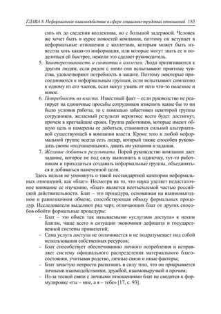 ГЛАВА 8. Неформальное взаимодействие в сфере социально-трудовых отношений 183
сить их до сведения коллектива, но с большой задержкой. Человек
же хочет быть в курсе новостей компании, поэтому он вступает в
неформальные отношения с коллегами, которым может быть из-
вестна хоть какая-то информация, или которые могут знать ее и по-
делиться ей быстрее, нежели это сделает руководитель.
5. Заинтересованность и симпатии к коллегам. Люди притягиваются к
другим людям, если рядом с ними они испытывают приятные чув-
ства, удовлетворяют потребность в защите. Поэтому некоторые при-
соединяются к неформальным группам, если испытывают симпатию
к одному из его членов, если могут узнать от него что-то полезное и
новое.
6. Потребность во власти. Известный факт – если руководство не реа-
гирует на единичные просьбы сотрудников изменить какие бы то ни
было условия работы, то с помощью забастовки некоторой группы
сотрудников, желаемый результат вероятнее всего будет достигнут,
причем в кратчайшие сроки. Группа работников, которые имеют об-
щую цель и намерены ее добиться, становится сильной альтернати-
вой существующей в компании власти. Кроме того в любой нефор-
мальной группе всегда есть лидер, который также способен руково-
дить своим «подчиненными», давать им указания и задания.
7. Желание добиться результата. Порой руководство компании дает
задание, которое не под силу выполнить в одиночку, тут-то работ-
никам и приходиться создавать неформальные группы, объединять-
ся и добиваться намеченной цели.
Здесь нельзя не упомянуть о такой нестандартной категории неформаль-
ных отношений, как «блат». Несмотря на то, что наука уделяет недостаточ-
ное внимание ее изучению, «блат» является неотъемлемой частью россий-
ской действительности. Блат – это процедура, основанная на взаимовыгод-
ном и равнозначном обмене, способствующая обходу формальных проце-
дур. Исследователи выделяют ряд черт, отличающих блат от других спосо-
бов обойти формальные процедуры:
‒ Блат – это обмен так называемыми «услугами доступа» к неким
благам, чаще всего в ситуации экономики дефицита и государст-
венной системы привилегий;
‒ Сама услуга доступа не оплачивается и не подразумевает под собой
использования собственных ресурсов;
‒ Блат способствует обеспечиванию личного потребления и исправ-
ляет систему официального распределения материального благо-
состояния, учитывая родство, личные связи и иные факторы;
‒ Блат зачастую непросто распознать в силу того, что он прикрывается
личными взаимодействиями, дружбой, взаимовыручкой и прочим;
‒ Из-за тесной связи с личными отношениями блат не сводится к фор-
мулировке «ты – мне, а я – тебе» [17, c. 93].
 
