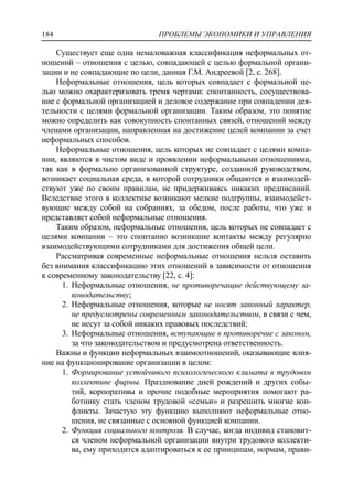 ПРОБЛЕМЫ ЭКОНОМИКИ И УПРАВЛЕНИЯ184
Существует еще одна немаловажная классификация неформальных от-
ношений – отношения с целью, совпадающей с целью формальной органи-
зации и не совпадающие по цели, данная Г.М. Андреевой [2, c. 268].
Неформальные отношения, цель которых совпадает с формальной це-
лью можно охарактеризовать тремя чертами: спонтанность, сосуществова-
ние с формальной организацией и деловое содержание при совпадении дея-
тельности с целями формальной организации. Таким образом, это понятие
можно определить как совокупность спонтанных связей, отношений между
членами организации, направленная на достижение целей компании за счет
неформальных способов.
Неформальные отношения, цель которых не совпадает с целями компа-
нии, являются в чистом виде и проявлении неформальными отношениями,
так как в формально организованной структуре, созданной руководством,
возникает социальная среда, в которой сотрудники общаются и взаимодей-
ствуют уже по своим правилам, не придерживаясь никаких предписаний.
Вследствие этого в коллективе возникают мелкие подгруппы, взаимодейст-
вующие между собой на собраниях, за обедом, после работы, что уже и
представляет собой неформальные отношения.
Таким образом, неформальные отношения, цель которых не совпадает с
целями компании – это спонтанно возникшие контакты между регулярно
взаимодействующими сотрудниками для достижения общей цели.
Рассматривая современные неформальные отношения нельзя оставить
без внимания классификацию этих отношений в зависимости от отношения
к современному законодательству [22, c. 4]:
1. Неформальные отношения, не противоречащие действующему за-
конодательству;
2. Неформальные отношения, которые не носят законный характер,
не предусмотрены современным законодательством, в связи с чем,
не несут за собой никаких правовых последствий;
3. Неформальные отношения, вступающие в противоречие с законом,
за что законодательством и предусмотрена ответственность.
Важны и функции неформальных взаимоотношений, оказывающие влия-
ние на функционирование организации в целом:
1. Формирование устойчивого психологического климата в трудовом
коллективе фирмы. Празднование дней рождений и других собы-
тий, корпоративы и прочие подобные мероприятия помогают ра-
ботнику стать членом трудовой «семьи» и разрешить многие кон-
фликты. Зачастую эту функцию выполняют неформальные отно-
шения, не связанные с основной функцией компании.
2. Функция социального контроля. В случае, когда индивид становит-
ся членом неформальной организации внутри трудового коллекти-
ва, ему приходится адаптироваться к ее принципам, нормам, прави-
 