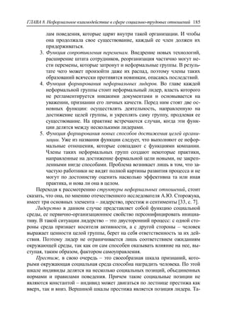ГЛАВА 8. Неформальное взаимодействие в сфере социально-трудовых отношений 185
лам поведения, которые царят внутри такой организации. И чтобы
она продолжала свое существование, каждый ее член должен их
придерживаться.
3. Функция сопротивления переменам. Внедрение новых технологий,
расширение штата сотрудников, реорганизация частично могут не-
сти перемены, которые затронут и неформальные группы. В резуль-
тате чего может произойти даже их распад, поэтому члены таких
образований всячески противятся новинкам, опасаясь последствий.
4. Функция формирования неформальных лидеров. Во главе каждой
неформальной группы стоит неформальный лидер, власть которого
не регламентируется никакими документами и основывается на
уважении, признании его личных качеств. Перед ним стоят две ос-
новных функции: осуществлять деятельность, направленную на
достижение целей группы, и укреплять саму группу, продлевая ее
существование. На практике встречаются случаи, когда эти функ-
ции делятся между несколькими лидерами.
5. Функция формирования новых способов достижения целей органи-
зации. Уже из названия функции следует, что выполняют ее нефор-
мальные отношения, которые совпадают с функциями компании.
Члены таких неформальных групп создают некоторые практики,
направленные на достижение формальной цели новыми, не закреп-
ленными нигде способами. Проблема возникает лишь в том, что за-
частую работники не видят полной картины развития процесса и не
могут по достоинству оценить насколько эффективна та или иная
практика, и нова ли она в целом.
Переходя к рассмотрению структуры неформальных отношений, стоит
сказать, что она, по мнению отечественного исследователя А.Ю. Сторожука,
имеет три основных элемента – лидерство, престиж и сентименты [33, c. 7].
Лидерство в данном случае представляет собой функцию социальной
среды, ее первично-организационное свойство персонифицировать инициа-
тиву. В такой ситуации лидерство – это двусторонний процесс: с одной сто-
роны среда признает носителя активности, а с другой стороны – человек
выражает ценности целой группы, берет на себя ответственность за их дей-
ствия. Поэтому лидер не ограничивается лишь соответствием ожиданиям
окружающей среды, так как он сам способен оказывать влияние на нее, вы-
ступая, таким образом, фактором самоуправления.
Престиж, в свою очередь – это своеобразная шкала признаний, кото-
рыми окружающая социальная среда способна наградить человека. По этой
шкале индивиды делятся на несколько социальных позиций, объединенных
нормами и правилами поведения. Причем такие социальные позиции не
являются константой – индивид может двигаться по лестнице престижа как
вверх, так и вниз. Вершиной шкалы престижа является позиция лидера. Та-
 