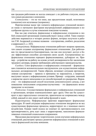 ПРОБЛЕМЫ ЭКОНОМИКИ И УПРАВЛЕНИЯ186
кая градация работников не всегда совпадает с их рабочим статусом, внося
тем самым раздвоение в компанию.
Сентименты – это не что иное, как предпочтения людей, позитивные
(симпатии) или негативные (неприязнь).
Перечисленные выше три элемента неформальных отношений являют-
ся также и «вечными» факторами внутригрупповой дифференциации и не-
одобрения группы в случае изменения поведения человека.
Как мы уже отмечали, формальные и неформальные отношения в лю-
бой социальной организации взаимодействуют между собой. Такое взаимо-
действие выражается в четырех разных формах, которые получили в рабо-
тах Г.М. Андреевой условные названия – альтернатива, симбиоз, разделение
и коррекция [1, c. 243].
Альтернатива. Неформальные отношения работают вопреки правилам,
тем самым создавая альтернативу формальным отношениям. Для работни-
ков это представляется благоприятным, так как они получают доступ к бо-
лее эффективным способам достижения своих целей. Альтернативные не-
формальные отношения отрицают формализованные, дублируют их. При-
мер – устройство на работу на основе устной договоренности без заключения
трудового договора, вопреки требованиям действующего законодательства.
Симбиоз. Союз формальных и неформальных отношений – формализа-
ция становится вспомогательным инструментом для осуществления нефор-
мальных договоренностей. Таким образом, возникает ситуация противопо-
ложная альтернативе – правила и принципы не нарушаются, а напротив,
выступают заодно с неформальными устоями. Пример – сотрудник, знающий
о воровстве своего начальника и не способствующий его раскрытию. Воров-
ство – это неформальный способ получения дополнительного дохода, а вот
повышение начальником сотрудника-соучастника – это формальное возна-
граждение за молчание.
Разделение. Сосуществование формальных и неформальных отношений
в организации, которые взаимодополняют друг друга. Они как бы сущест-
вуют в двух параллельных плоскостях, практически не соприкасаясь между
собой, каждый из них имеет свой набор функций и задач.
Корректировка. Неформальные практики корректируют формальные
процедуры. В такой ситуации неформальные отношения внедряются во все
существующие формальные процессы, корректируют их с помощью своего
воздействия. Однако такой подход не означает их противоположность или
противоречивость, речь идет лишь о корректировке, наполнении формали-
зованных отношений социальным содержанием.
Продолжая рассмотрение теоретических основ изучения неформальных
отношений, рассмотрим процесс развития неформальных отношений в кон-
тексте формальной системы компании.
 