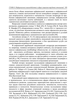 ГЛАВА 8. Неформальное взаимодействие в сфере социально-трудовых отношений 189
никли более общие концепции неформальной экономики и неформальной
занятости, ставшие неотъемлемой частью понятийного аппарата современ-
ных антропологов, социологов и экономистов. Сегодня литература по про-
блемам неформальной экономики, неформального сектора, неформальной
занятости насчитывает тысячи публикаций, и с каждым годом их число
стремительно увеличивается в разных странах.
Вопросами теневой экономики и занятости в неформальном секторе инте-
ресовались американские ученые Э. Фейг [45], П. Гутман [50], В. Танзи [64],
К. Макафи [57], обнаружившие в конце 70-х – начале 80-х гг. прошлого сто-
летия, что реальная экономическая активность выше официально регистри-
руемой. Появились работы посвященные теме распространения и условий
возникновения коррупции и экономических преступленийn [44].
Английские авторы [7, 52, 61] сфокусировали свое внимание на нефор-
мальной занятости в сфере домохозяйств, невидимый труд которых не был
опосредован финансовыми трансакциями, и был предназначен сугубо для
удовлетворения потребностей членов семьи.
В современной зарубежной экономической литературе рассматривают-
ся, например, «неявные контракты» [implicit contracts], под которыми пони-
маются неформальные [nonbinding] обязательства: со стороны работодате-
лей – предложить устойчивую зарплату, постоянную занятость и условия
труда, а со стороны работников – воздерживаться от таких соблазнов, как
уклонение от работы или переход на другую работу в поисках лучших усло-
вий [48, p. 98]. Считается, что такие «контракты» преодолевают недоверие и
способствуют повышению лояльности сотрудников организации.
Особый интерес вызывают исследования неформальной экономики в
странах социалистической ориентации. Специфика развивающейся соци-
ально-экономической системы социалистической Венгрии представлена в
работах И. Габора и П. Галаши [46]. Работы Е. Мингиони [59] посвящены
проблемам неформальной и нерегулярной занятости в соцстранах западной
Европы. Скотт Дж. [62] исследовал вопросы неформальности в странах
Юго-Восточной Азии.
В российской науке неформальные отношения и теневые процессы, как
в экономических, так и в неэкономических сферах общества, их причины,
особенности развития, сущностные характеристики представлены в науч-
ных трудах известных российских социологов, экономистов, политологов,
правоведов и психологов. Концептуальные основы исследования нефор-
мальности в сфере трудовых отношений заложены в трудах российских
исследователей В.Я. Ядова и А.Г. Здравомыслова [13], В.Е. Гимпельсона [8],
Т.И. Заславской и М.А. Шабановой [12], О.В. Синявской [29], С.Ю. Ала-
шеева [1], Е.С. Кубишина [15], С.Ю. Барсуковой [3, 4], Н.В. Бордачевой [5],
В.В. Радаева [24-26], В.А. Давыденко и А.Н. Тарасовой [11] и др.
 