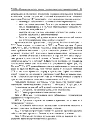 ГЛАВА 1. Современные подходы к оценке готовности технологических инноваций 19
своевременно и эффективно производить инновационное изделие в больших
количествах, нельзя говорить об успешной коммерциализации передовой
технологии. Система УГТ оставляет без ответа следующие важные вопросы:
‒ какова будет себестоимость полномасштабного производства?
‒ может ли данное новшество быть воспроизведено не в эксперимен-
тально-лабораторных, а в обычных производственно-заводских ус-
ловиях рядовым работником?
‒ имеются ли в достаточном количестве основные материалы и ком-
поненты, необходимые для производства?
‒ будет ли достигнутый уровень качества технологической иннова-
ции строго выдержан во всех серийных изделиях?
Уровни готовности производства (Manufacturing Readiness Level (MRL) –
УГП) были впервые представлены в 2005 году Министерством обороны
США, чтобы дать ответы на поставленные вопросы и предложить решение
иным проблемам, связанным с производственными рисками. УГП является
метрикой, используемой некоторыми правительственными учреждениями
США и многими крупнейшими компаниями в мире для того, чтобы опреде-
лять зрелость производственной готовности. Система УГП служит в конечном
итоге той же цели, что и система УГТ. Грамотное и синхронное их совместное
использование может дать положительный кумулятивный эффект [11, 12].
Система УГП и УГТ должны быть оптимальным образом согласованы между
собой во времени. Например, если текущая оценка УГП сильно опережает
УГТ, то это может привести к запуску в производство сырой, недостаточно
зрелой технологии, что приведет к потере инвестиций. Если же текущая оцен-
ка УГТ слишком сильно опережает УГП, то это может привести к запуску в
производство продукции низкого качества по завышенной цене.
Рассмотрим основные контрольные точки разработки технологической
инновации с учетом подключения системы УГП на стадии УГТ 3 (см. рис. 1.3).
Опишем коротко каждый из 10 уровней готовности производства:
УГП 1: Определены основные предпосылки к производству.
УГП 2: Сформулирована концепция производства.
УГП 3: Получено теоретическое либо лабораторное подтверждение
осуществимости производства.
УГП 4: Продемонстрирована возможность производства технологии в
лабораторных условиях.
УГП 5: Показана возможность производства компонентов прототипа в
условиях производства, близких к реальным условиям.
УГП 6: Продемонстрирована возможность создания прототипа системы
либо подсистемы в условиях, близких производственным условиям.
УГП 7: Продемонстрирована возможность создания системы или под-
системы в реальных производственных условиях.
 