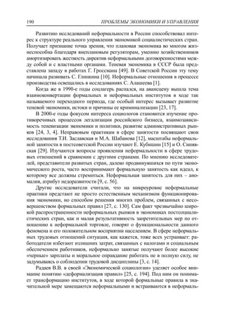 ПРОБЛЕМЫ ЭКОНОМИКИ И УПРАВЛЕНИЯ190
Развитию исследований неформальности в России способствовал инте-
рес к структуре реального управления экономикой социалистических стран.
Получает признание точка зрения, что плановая экономика во многом жиз-
неспособна благодаря внеплановым регуляторам, умению хозяйственников
амортизировать жесткость директив неформальными договоренностями меж-
ду собой и с властными органами. Теневая экономика в СССР была пред-
ставлена западу в работах Г. Гроссмана [49]. В Советской России эту тему
начинала развивать С. Глинкина [10]. Неформальные отношения в процессе
производства освещались в исследованиях С. Алашеева [1].
Когда же в 1990-е годы соцлагерь распался, на авансцену вышла тема
взаимоконвертации формальных и неформальных институтов в ходе так
называемого переходного периода, где особый интерес вызывает развитие
теневой экономики, истоки и причины ее криминализации [23, 17].
В 2000-е годы фокусом интереса социологов становится изучение про-
тиворечивых процессов легализации российского бизнеса, взаимозависи-
мость теневизации экономики и политики, развитие административных рын-
ков [24, 3, 4]. Неправовым практикам в сфере занятости посвящают свои
исследования Т.И. Заславская и М.А. Шабанова [12], масштабы неформаль-
ной занятости в постсоветской России изучают Е. Кубишин [15] и О. Синяв-
ская [29]. Изучаются вопросы проявления неформальности в сфере трудо-
вых отношений в сравнении с другими странами. По мнению исследовате-
лей, представители развитых стран, далеко продвинувшихся по пути эконо-
мического роста, часто воспринимают формальную занятость как идеал, к
которому все должны стремиться. Неформальная занятость для них – ано-
малия, атрибут недоразвитости [9, c. 56].
Другие исследователи считали, что на микроуровне неформальные
практики предстают не просто естественным механизмом функционирова-
ния экономики, но способом решения многих проблем, связанных с несо-
вершенством формальных правил [27, c. 130]. Сам факт чрезвычайно широ-
кой распространенности неформальных рынков в экономиках постсоциали-
стических стран, как и малая результативность запретительных мер по от-
ношению к неформальной торговле, говорят о функциональности данного
феномена и его положительном восприятии населением. В сфере неформаль-
ных трудовых отношений ситуация, как кажется, тоже всех устраивает: ра-
ботодатели избегают излишних затрат, связанных с налогами и социальным
обеспечением работников, неформально занятые получают более высокие
«черные» зарплаты и моральное оправдание работать не в полную силу, не
задумываясь о соблюдении трудовой дисциплины [3, c. 14].
Радаев В.В. в своей «Экономической социологии» уделяет особое вни-
мание понятию «деформализация правил» [25, c. 194]. Под ним он понима-
ет трансформацию институтов, в ходе которой формальные правила в зна-
чительной мере замещаются неформальными и встраиваются в неформаль-
 