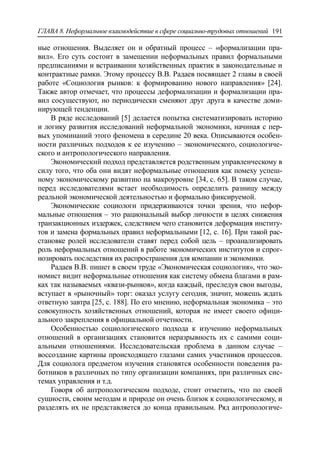 ГЛАВА 8. Неформальное взаимодействие в сфере социально-трудовых отношений 191
ные отношения. Выделяет он и обратный процесс – «формализации пра-
вил». Его суть состоит в замещении неформальных правил формальными
предписаниями и встраивании хозяйственных практик в законодательные и
контрактные рамки. Этому процессу В.В. Радаев посвящает 2 главы в своей
работе «Социология рынков: к формированию нового направления» [24].
Также автор отмечает, что процессы деформализации и формализации пра-
вил сосуществуют, но периодически сменяют друг друга в качестве доми-
нирующей тенденции.
В ряде исследований [5] делается попытка систематизировать историю
и логику развития исследований неформальной экономики, начиная с пер-
вых упоминаний этого феномена в середине 20 века. Описываются особен-
ности различных подходов к ее изучению – экономического, социологиче-
ского и антропологического направления.
Экономический подход представляется родственным управленческому в
силу того, что оба они видят неформальные отношения как помеху успеш-
ному экономическому развитию на макроуровне [34, c. 65]. В таком случае,
перед исследователями встает необходимость определить разницу между
реальной экономической деятельностью и формально фиксируемой.
Экономические социологи придерживаются точки зрения, что нефор-
мальные отношения – это рациональный выбор личности в целях снижения
транзакционных издержек, следствием чего становится деформация институ-
тов и замена формальных правил неформальными [12, c. 16]. При такой рас-
становке ролей исследователи ставят перед собой цель – проанализировать
роль неформальных отношений в работе экономических институтов и спрог-
нозировать последствия их распространения для компании и экономики.
Радаев В.В. пишет в своем труде «Экономическая социология», что эко-
номист видит неформальные отношения как систему обмена благами в рам-
ках так называемых «квази-рынков», когда каждый, преследуя свои выгоды,
вступает в «рыночный» торг: оказал услугу сегодня, значит, можешь ждать
ответную завтра [25, c. 188]. По его мнению, неформальная экономика – это
совокупность хозяйственных отношений, которая не имеет своего офици-
ального закрепления в официальной отчетности.
Особенностью социологического подхода к изучению неформальных
отношений в организациях становится неразрывность их с самими соци-
альными отношениями. Исследовательская проблема в данном случае –
воссоздание картины происходящего глазами самих участников процессов.
Для социолога предметом изучения становятся особенности поведения ра-
ботников в различных по типу организации компаниях, при различных сис-
темах управления и т.д.
Говоря об антропологическом подходе, стоит отметить, что по своей
сущности, своим методам и природе он очень близок к социологическому, и
разделять их не представляется до конца правильным. Ряд антропологиче-
 
