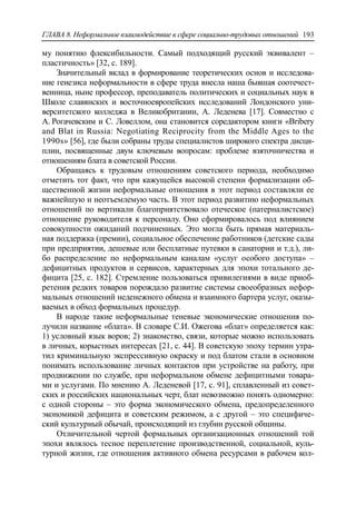 ГЛАВА 8. Неформальное взаимодействие в сфере социально-трудовых отношений 193
му понятию флексибильности. Самый подходящий русский эквивалент –
пластичность» [32, c. 189].
Значительный вклад в формирование теоретических основ и исследова-
ние генезиса неформальности в сфере труда внесла наша бывшая соотечест-
венница, ныне профессор, преподаватель политических и социальных наук в
Школе славянских и восточноевропейских исследований Лондонского уни-
верситетского колледжа в Великобритании, А. Леденева [17]. Совместно с
А. Рогачевским и С. Ловеллом, она становится соредактором книги «Bribery
and Blat in Russia: Negotiating Reciprocity from the Middle Ages to the
1990s» [56], где были собраны труды специалистов широкого спектра дисци-
плин, посвященные двум ключевым вопросам: проблеме взяточничества и
отношениям блата в советской России.
Обращаясь к трудовым отношениям советского периода, необходимо
отметить тот факт, что при кажущейся высокой степени формализации об-
щественной жизни неформальные отношения в этот период составляли ее
важнейшую и неотъемлемую часть. В этот период развитию неформальных
отношений по вертикали благоприятствовало отеческое (патерналистское)
отношение руководителя к персоналу. Оно сформировалось под влиянием
совокупности ожиданий подчиненных. Это могла быть прямая материаль-
ная поддержка (премии), социальное обеспечение работников (детские сады
при предприятии, дешевые или бесплатные путевки в санатории и т.д.), ли-
бо распределение по неформальным каналам «услуг особого доступа» –
дефицитных продуктов и сервисов, характерных для эпохи тотального де-
фицита [25, c. 182]. Стремление пользоваться привилегиями в виде приоб-
ретения редких товаров порождало развитие системы своеобразных нефор-
мальных отношений неденежного обмена и взаимного бартера услуг, оказы-
ваемых в обход формальных процедур.
В народе такие неформальные теневые экономические отношения по-
лучили название «блата». В словаре C.И. Ожегова «блат» определяется как:
1) условный язык воров; 2) знакомство, связи, которые можно использовать
в личных, корыстных интересах [21, c. 44]. В советскую эпоху термин утра-
тил криминальную экспрессивную окраску и под блатом стали в основном
понимать использование личных контактов при устройстве на работу, при
продвижении по службе, при неформальном обмене дефицитными товара-
ми и услугами. По мнению А. Леденевой [17, c. 91], сплавленный из совет-
ских и российских национальных черт, блат невозможно понять одномерно:
с одной стороны – это форма экономического обмена, предопределенного
экономикой дефицита и советским режимом, а с другой – это специфиче-
ский культурный обычай, происходящий из глубин русской общины.
Отличительной чертой формальных организационных отношений той
эпохи являлось тесное переплетение производственной, социальной, куль-
турной жизни, где отношения активного обмена ресурсами в рабочем кол-
 