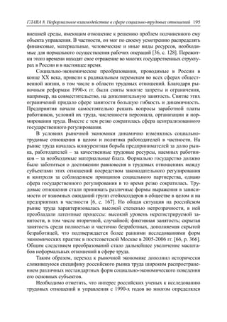 ГЛАВА 8. Неформальное взаимодействие в сфере социально-трудовых отношений 195
внешней среды, имеющим отношение к решению проблем подчиненного ему
объекта управления. В частности, он мог по своему усмотрению распределять
финансовые, материальные, человеческие и иные виды ресурсов, необходи-
мые для нормального осуществления рабочих операций [36, c. 128]. Пережит-
ки этого времени находят свое отражение во многих государственных структу-
рах в России и в настоящее время.
Социально-экономические преобразования, проводимые в России в
конце ХХ века, привели к радикальным переменам во всех сферах общест-
венной жизни, в том числе в области трудовых отношений. Благодаря ры-
ночным реформам 1990-х гг. были сняты многие запреты и ограничения,
например, на совместительство, на дополнительную занятость. Снятие этих
ограничений придало сфере занятости большую гибкость и динамичность.
Предприятия начали самостоятельно решать вопросы заработной платы
работников, условий их труда, численности персонала, организации и нор-
мирования труда. Вместе с тем резко сократилась сфера централизованного
государственного регулирования.
В условиях рыночной экономики динамично изменялись социально-
трудовые отношения в целом и политика работодателей в частности. На
рынке труда началась конкурентная борьба предпринимателей за долю рын-
ка, работодателей – за качественные трудовые ресурсы, наемных работни-
ков – за необходимые материальные блага. Формально государство должно
было заботиться о достижении равновесия в трудовых отношениях между
субъектами этих отношений посредством законодательного регулирования
и контроля за соблюдением принципов социального партнерства, однако
сфера государственного регулирования в то время резко сократилась. Тру-
довые отношения стали принимать различные формы выражения в зависи-
мости от взаимных ожиданий групп стейкхолдеров в обществе в целом и на
предприятиях в частности [6, c. 167]. Но общая ситуация на российском
рынке труда характеризовалась высокой степенью непрозрачности, в ней
преобладали латентные процессы: высокий уровень нерегистрируемой за-
нятости, в том числе вторичной, случайной; фиктивная занятость; скрытая
занятость среди полностью и частично безработных, дополняемая скрытой
безработицей, что подтверждается более ранними исследованиями форм
экономических практик в постсоветской Москве в 2005-2006 гг. [66, p. 366].
Общим следствием преобразований стало дальнейшее увеличение масшта-
бов неформальных отношений в сфере труда.
Таким образом, переход к рыночной экономике дополнил исторически
сложившуюся специфику российского рынка труда широким распростране-
нием различных нестандартных форм социально-экономического поведения
его основных субъектов.
Необходимо отметить, что интерес российских ученых к исследованию
трудовых отношений и управления с 1990-х годов во многом определялся
 