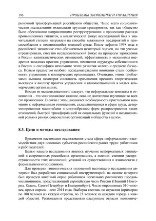 ПРОБЛЕМЫ ЭКОНОМИКИ И УПРАВЛЕНИЯ196
рыночной трансформацией российского общества. Чаще всего социологи-
ческие исследования охватывали крупные предприятия, так как общество
было обеспокоено направлениями реструктуризации и процессами распада
промышленных гигантов, а аналитический фокус исследований был в зна-
чительной степени направлен на способы выживания предприятий и при-
способления к изменяющийся внешней среде. После дефолта 1998 года в
российской экономике стал обозначаться некоторый подъем, на что ученые
отреагировали, сместив исследовательский фокус на процессы зарождения
в России капиталистических отношений, эффективность и механизмы вне-
дрения западных практик управления, изменения структуры собственности
в России и специфики начального этапа развития малого и среднего бизне-
са. Новым предметом особого исследовательского внимания стали особен-
ности управления в коммерческих организациях. Очевидно, этими пробле-
мами вызвана некоторая сложность применения прежних теоретических
выкладок к анализу практик управления и взаимоотношений в малых ком-
мерческих организациях.
Исходя из вышеизложенного, следует, что неформальные контакты и от-
ношения – это многоплановое явление, пока не достаточно изученное во всех
его проявлениях. В связи с этим, возникает необходимость пристального вни-
мания к неформальным отношениям, складывающимся в сфере труда, детер-
минированная масштабами и многообразием форм распространения таких
отношений, быстрой трансформацией их социальных функций и неоднознач-
ной ролью в рамках современных организаций и общества в целом.
8.3. Цели и методы исследования
Предметом настоящего исследования стала сфера неформального взаи-
модействия двух основных субъектов российского рынка труда: работников
и работодателей.
Целью нашего исследования явилось изучение неформальных отноше-
ний в современных российских организациях, а именно: степени распро-
страненности этих отношений, условий их существования и взаимосвязи с
формальными отношениями.
Для проверки гипотетических положений настоящего исследования ав-
торами был разработан специальный инструментарий, на основе которого
был проведен анкетный опрос работников нескольких российских городов-
миллионников, представляющий европейскую часть России (Нижний Новго-
род, Казань, Санкт-Петербург и Екатеринбург). Число опрошенных 510 чело-
век, время опроса – лето 2014 года. Выборка квотная, по отраслям (примерно
по 100 человек из каждой отрасли, по 25 человек из каждого города в каж-
дой области). Респонденты представляли следующие отрасли экономиче-
 