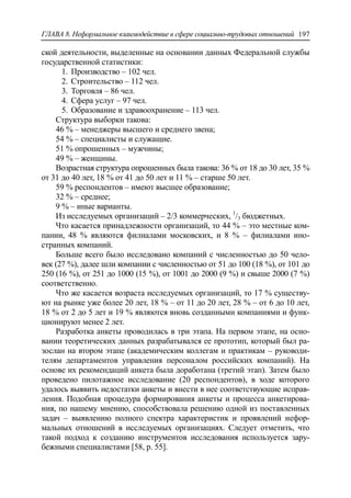 ГЛАВА 8. Неформальное взаимодействие в сфере социально-трудовых отношений 197
ской деятельности, выделенные на основании данных Федеральной службы
государственной статистики:
1. Производство – 102 чел.
2. Строительство – 112 чел.
3. Торговля – 86 чел.
4. Сфера услуг – 97 чел.
5. Образование и здравоохранение – 113 чел.
Структура выборки такова:
46 % – менеджеры высшего и среднего звена;
54 % – специалисты и служащие.
51 % опрошенных – мужчины;
49 % – женщины.
Возрастная структура опрошенных была такова: 36 % от 18 до 30 лет, 35 %
от 31 до 40 лет, 18 % от 41 до 50 лет и 11 % – старше 50 лет.
59 % респондентов – имеют высшее образование;
32 % – среднее;
9 % – иные варианты.
Из исследуемых организаций – 2/3 коммерческих, 1
/3 бюджетных.
Что касается принадлежности организаций, то 44 % – это местные ком-
пании, 48 % являются филиалами московских, и 8 % – филиалами ино-
странных компаний.
Больше всего было исследовано компаний с численностью до 50 чело-
век (27 %), далее шли компании с численностью от 51 до 100 (18 %), от 101 до
250 (16 %), от 251 до 1000 (15 %), от 1001 до 2000 (9 %) и свыше 2000 (7 %)
соответственно.
Что же касается возраста исследуемых организаций, то 17 % существу-
ют на рынке уже более 20 лет, 18 % – от 11 до 20 лет, 28 % – от 6 до 10 лет,
18 % от 2 до 5 лет и 19 % являются вновь созданными компаниями и функ-
ционируют менее 2 лет.
Разработка анкеты проводилась в три этапа. На первом этапе, на осно-
вании теоретических данных разрабатывался ее прототип, который был ра-
зослан на втором этапе (академическим коллегам и практикам – руководи-
телям департаментов управления персоналом российских компаний). На
основе их рекомендаций анкета была доработана (третий этап). Затем было
проведено пилотажное исследование (20 респондентов), в ходе которого
удалось выявить недостатки анкеты и внести в нее соответствующие исправ-
ления. Подобная процедура формирования анкеты и процесса анкетирова-
ния, по нашему мнению, способствовала решению одной из поставленных
задач – выявлению полного спектра характеристик и проявлений нефор-
мальных отношений в исследуемых организациях. Следует отметить, что
такой подход к созданию инструментов исследования используется зару-
бежными специалистами [58, p. 55].
 