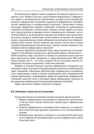 ПРОБЛЕМЫ ЭКОНОМИКИ И УПРАВЛЕНИЯ198
В окончательном варианте анкета содержала 18 вопросов открытого и за-
крытого типа. Вопросы касались существования формальных и неформаль-
ных правил и договоренностей в организациях; условий степени распростра-
ненности неформальных отношений; надежности неформальных договорен-
ностей; официальных и неофициальных отношений с начальством и между
коллегами; оформления трудовых отношений; возможности использования
служебного положения в личных целях; значения личных связей для успеш-
ного трудоустройства и карьерного роста; неформального общения с колле-
гами вне работы и др. Респондентам предлагалось выбрать один или несколь-
ко ответов, которые в полной мере соответствовали их мнению. По каждому
вопросу предусматривалось также добавление комментариев и/или формули-
рование иных ответов. Особое внимание при анализе ответов было уделено
гендерной принадлежности респондентов, а именно, мнению женщин по не-
которым аспектам неформальных отношений.
Отдельно проводился экспертный опрос среди основателей и топ-мене-
джеров 25 российских коммерческих организаций (форма собственности –
ООО) различных сфер деятельности. Каждая из указанных выше отраслей
была представлена тремя экспертами и двумя руководителями HR-служб.
Среди экспертов 40 % – это люди в возрасте 50 лет, способные оценить со-
временную ситуацию в сравнении с советским периодом.
Вопросы к экспертам касались: наличия неформальных отношений в ор-
ганизации и сфер, на которые они распространены; важности и необходимости
таких отношений; соблюдения работодателями неформальных договоренно-
стей с работниками; случаев и причин несоблюдения таких договоренностей
самими работниками; трансформации вариантов проявления неформальных
отношений советской эпохи в настоящее время; рекомендаций экспертов по
регулированию неформальной составляющей трудовых отношений.
Опрос проводился в форме глубинного интервью.
8.4. Основные гипотезы исследования
Гипотезами нашего исследования явились несколько предположений:
1. Наряду с формальными отношениями в современных организациях
в той или иной степени обязательно присутствуют неформальные
отношения.
2. Развитие неформальных отношений может привести к их закрепле-
нию в качестве норм трудового поведения и к их частичной форма-
лизации.
3. Неформальные трудовые отношения в постсоветской России явля-
ются современной трансформацией системы неформальных связей
Советской эпохи.
 