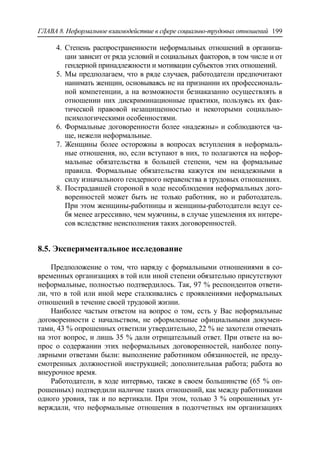ГЛАВА 8. Неформальное взаимодействие в сфере социально-трудовых отношений 199
4. Степень распространенности неформальных отношений в организа-
ции зависит от ряда условий и социальных факторов, в том числе и от
гендерной принадлежности и мотивации субъектов этих отношений.
5. Мы предполагаем, что в ряде случаев, работодатели предпочитают
нанимать женщин, основываясь не на признании их профессиональ-
ной компетенции, а на возможности безнаказанно осуществлять в
отношении них дискриминационные практики, пользуясь их фак-
тической правовой незащищенностью и некоторыми социально-
психологическими особенностями.
6. Формальные договоренности более «надежны» и соблюдаются ча-
ще, нежели неформальные.
7. Женщины более осторожны в вопросах вступления в неформаль-
ные отношения, но, если вступают в них, то полагаются на нефор-
мальные обязательства в большей степени, чем на формальные
правила. Формальные обязательства кажутся им ненадежными в
силу изначального гендерного неравенства в трудовых отношениях.
8. Пострадавшей стороной в ходе несоблюдения неформальных дого-
воренностей может быть не только работник, но и работодатель.
При этом женщины-работницы и женщины-работодатели ведут се-
бя менее агрессивно, чем мужчины, в случае ущемления их интере-
сов вследствие неисполнения таких договоренностей.
8.5. Экспериментальное исследование
Предположение о том, что наряду с формальными отношениями в со-
временных организациях в той или иной степени обязательно присутствуют
неформальные, полностью подтвердилось. Так, 97 % респондентов ответи-
ли, что в той или иной мере сталкивались с проявлениями неформальных
отношений в течение своей трудовой жизни.
Наиболее частым ответом на вопрос о том, есть у Вас неформальные
договоренности с начальством, не оформленные официальными докумен-
тами, 43 % опрошенных ответили утвердительно, 22 % не захотели отвечать
на этот вопрос, и лишь 35 % дали отрицательный ответ. При ответе на во-
прос о содержании этих неформальных договоренностей, наиболее попу-
лярными ответами были: выполнение работником обязанностей, не преду-
смотренных должностной инструкцией; дополнительная работа; работа во
внеурочное время.
Работодатели, в ходе интервью, также в своем большинстве (65 % оп-
рошенных) подтвердили наличие таких отношений, как между работниками
одного уровня, так и по вертикали. При этом, только 3 % опрошенных ут-
верждали, что неформальные отношения в подотчетных им организациях
 