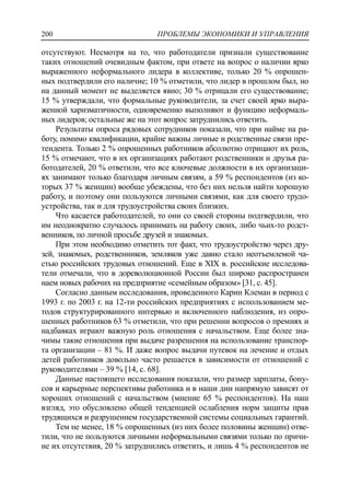 ПРОБЛЕМЫ ЭКОНОМИКИ И УПРАВЛЕНИЯ200
отсутствуют. Несмотря на то, что работодатели признали существование
таких отношений очевидным фактом, при ответе на вопрос о наличии ярко
выраженного неформального лидера в коллективе, только 20 % опрошен-
ных подтвердили его наличие; 10 % отметили, что лидер в прошлом был, но
на данный момент не выделяется явно; 30 % отрицали его существование;
15 % утверждали, что формальные руководители, за счет своей ярко выра-
женной харизматичности, одновременно выполняют и функцию неформаль-
ных лидеров; остальные же на этот вопрос затруднились ответить.
Результаты опроса рядовых сотрудников показали, что при найме на ра-
боту, помимо квалификации, крайне важны личные и родственные связи пре-
тендента. Только 2 % опрошенных работников абсолютно отрицают их роль,
15 % отмечают, что в их организациях работают родственники и друзья ра-
ботодателей, 20 % ответили, что все ключевые должности в их организаци-
ях занимают только благодаря личным связям, а 59 % респондентов (из ко-
торых 37 % женщин) вообще убеждены, что без них нельзя найти хорошую
работу, и поэтому они пользуются личными связями, как для своего трудо-
устройства, так и для трудоустройства своих близких.
Что касается работодателей, то они со своей стороны подтвердили, что
им неоднократно случалось принимать на работу своих, либо чьих-то родст-
венников, по личной просьбе друзей и знакомых.
При этом необходимо отметить тот факт, что трудоустройство через дру-
зей, знакомых, родственников, земляков уже давно стало неотъемлемой ча-
стью российских трудовых отношений. Еще в ХIХ в. российские исследова-
тели отмечали, что в дореволюционной России был широко распространен
наем новых рабочих на предприятие «семейным образом» [31, c. 45].
Согласно данным исследования, проведенного Карин Клеман в период с
1993 г. по 2003 г. на 12-ти российских предприятиях с использованием ме-
тодов структурированного интервью и включенного наблюдения, из опро-
шенных работников 63 % отметили, что при решении вопросов о премиях и
надбавках играют важную роль отношения с начальством. Еще более зна-
чимы такие отношения при выдаче разрешения на использование транспор-
та организации – 81 %. И даже вопрос выдачи путевок на лечение и отдых
детей работников довольно часто решается в зависимости от отношений с
руководителями – 39 % [14, c. 68].
Данные настоящего исследования показали, что размер зарплаты, бону-
сов и карьерные перспективы работника и в наши дни напрямую зависят от
хороших отношений с начальством (мнение 65 % респондентов). На наш
взгляд, это обусловлено общей тенденцией ослабления норм защиты прав
трудящихся и разрушением государственной системы социальных гарантий.
Тем не менее, 18 % опрошенных (из них более половины женщин) отве-
тили, что не пользуются личными неформальными связями только по причи-
не их отсутствия, 20 % затруднились ответить, и лишь 4 % респондентов не
 