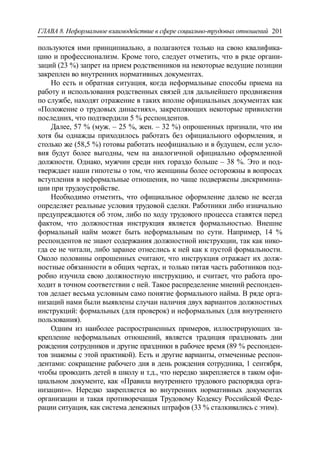 ГЛАВА 8. Неформальное взаимодействие в сфере социально-трудовых отношений 201
пользуются ими принципиально, а полагаются только на свою квалифика-
цию и профессионализм. Кроме того, следует отметить, что в ряде органи-
заций (23 %) запрет на прием родственников на некоторые ведущие позиции
закреплен во внутренних нормативных документах.
Но есть и обратная ситуация, когда неформальные способы приема на
работу и использования родственных связей для дальнейшего продвижения
по службе, находят отражение в таких вполне официальных документах как
«Положение о трудовых династиях», закрепляющих некоторые привилегии
последних, что подтвердили 5 % респондентов.
Далее, 57 % (муж. – 25 %, жен. – 32 %) опрошенных признали, что им
хотя бы однажды приходилось работать без официального оформления, и
столько же (58,5 %) готовы работать неофициально и в будущем, если усло-
вия будут более выгодны, чем на аналогичной официально оформленной
должности. Однако, мужчин среди них гораздо больше – 38 %. Это и под-
тверждает наши гипотезы о том, что женщины более осторожны в вопросах
вступления в неформальные отношения, но чаще подвержены дискримина-
ции при трудоустройстве.
Необходимо отметить, что официальное оформление далеко не всегда
определяет реальные условия трудовой сделки. Работники либо изначально
предупреждаются об этом, либо по ходу трудового процесса ставятся перед
фактом, что должностная инструкция является формальностью. Внешне
формальный найм может быть неформальным по сути. Например, 14 %
респондентов не знают содержания должностной инструкции, так как нико-
гда ее не читали, либо заранее отнеслись к ней как к пустой формальности.
Около половины опрошенных считают, что инструкция отражает их долж-
ностные обязанности в общих чертах, и только пятая часть работников под-
робно изучила свою должностную инструкцию, и считает, что работа про-
ходит в точном соответствии с ней. Такое распределение мнений респонден-
тов делает весьма условным само понятие формального найма. В ряде орга-
низаций нами были выявлены случаи наличия двух вариантов должностных
инструкций: формальных (для проверок) и неформальных (для внутреннего
пользования).
Одним из наиболее распространенных примеров, иллюстрирующих за-
крепление неформальных отношений, является традиция праздновать дни
рождения сотрудников и другие праздники в рабочее время (89 % респонден-
тов знакомы с этой практикой). Есть и другие варианты, отмеченные респон-
дентами: сокращение рабочего дня в день рождения сотрудника, 1 сентября,
чтобы проводить детей в школу и т.д., что нередко закрепляется в таком офи-
циальном документе, как «Правила внутреннего трудового распорядка орга-
низации»». Нередко закрепляется во внутренних нормативных документах
организации и такая противоречащая Трудовому Кодексу Российской Феде-
рации ситуация, как система денежных штрафов (33 % сталкивались с этим).
 