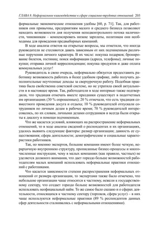 ГЛАВА 8. Неформальное взаимодействие в сфере социально-трудовых отношений 203
формальные экономические отношения удобны [60, p. 71]. Так, для работ-
ников они привычны, предприятиям малого и среднего бизнеса позволяют
находить возможности дня получения неподконтрольного потока налично-
сти, чиновникам – компенсировать низкие зарплаты, политикам они необ-
ходимы для проведения предвыборных кампаний.
В ходе анализа ответов на открытые вопросы, мы отметили, что иногда
руководители не стесняются давать зависимым от них подчиненным различ-
ные поручения личного характера. В их числе: покупка подарков; брониро-
вание билетов, гостиниц; поиск информации (адреса, телефоны); личные по-
купки; отправка личной корреспонденции; покупка продуктов и даже оплата
коммунальных услуг!
Руководитель в свою очередь, неформально обязуется предоставить ра-
ботнику возможность работать в более удобном графике, либо получать до-
полнительные неучтенные доходы за сверхурочную работу. Подобная прак-
тика была свойственна советской системе, но не утратила своей актуально-
сти и в настоящее время. Так, работодатели в ходе интервью также подтвер-
дили, что традиция отмечать вместе праздники существует в подотчетных
им организациях (30 % опрошенных); 20 % отмечали, что есть традиция со-
вместного проведения досуга и отдыха; 10 % руководителей отпускали со-
трудников по личным делам в рабочее время; 70 % руководителей интере-
совались, по их словам, личными делами сотрудников и всегда были откры-
ты к диалогу и помощи подчиненным.
Что же касается условий, влияющих на распространение неформальных
отношений, то в ходе анализа сведений о респондентах и их организациях,
удалось выявить следующие факторы: размер организации; давность ее су-
ществования; сфера деятельности; демографические и социальные характе-
ристики работников.
Так, по мнению экспертов, большие компании имеют более четкую, ие-
рархичную внутреннюю структуру, прописанные бизнес-процессы и много-
численные инструкции, чему в малых компаниях (как правило, частных) не
уделяется должного внимания, что дает гораздо больше возможностей рабо-
тодателям малых компаний использовать неформальные практики отноше-
ний с работниками.
Что касается зависимости степени распространения неформальных от-
ношений от размера организации, то экспертами также было отмечено, что
небольшие организации чаще относятся к частному, нежели к государствен-
ному сектору, что создает гораздо больше возможностей для работодателя
использовать неофициальный найм. То же самое было сказано и о сферах дея-
тельности, относящихся к частному сектору (торговля, сфера услуг) – в них
чаще используются неформальные практики (89 % респондентов данных
сфер деятельности сталкивались с неформальными отношениями).
 
