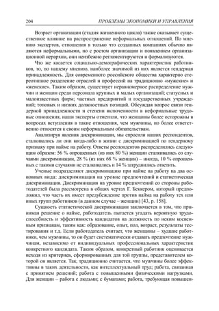 ПРОБЛЕМЫ ЭКОНОМИКИ И УПРАВЛЕНИЯ204
Возраст организации (стадия жизненного цикла) также оказывает суще-
ственное влияние на распространение неформальных отношений. По мне-
нию экспертов, отношения в только что созданных компаниях обычно яв-
ляются неформальными, но с ростом организации и появлением организа-
ционной иерархии, они неизбежно регламентируются и формализуются.
Что же касается социально-демографических характеристик работни-
ков, то, по нашему мнению, наиболее значимой из них является гендерная
принадлежность. Для современного российского общества характерно сте-
реотипное разделение отраслей и профессий на традиционно «мужские» и
«женские». Таким образом, существует неравномерное распределение муж-
чин и женщин среди персонала крупных и малых организаций; статусных и
малоизвестных фирм; частных предприятий и государственных учрежде-
ний; топовых и низких должностных позиций. Обсуждая вопрос связи ген-
дерной принадлежности и степени включенности в неформальные трудо-
вые отношения, наши эксперты отметили, что женщины более осторожны в
вопросах вступления в такие отношения, чем мужчины, но более ответст-
венно относятся к своим неформальным обязательствам.
Анализируя явления дискриминации, мы спросили наших респондентов,
сталкивались ли они когда-либо в жизни с дискриминацией по гендерному
признаку при найме на работу. Ответы респондентов распределились следую-
щим образом: 56 % опрошенных (из них 80 %) женщин сталкивались со слу-
чаями дискриминации, 28 % (из них 68 % женщин) – иногда, 10 % опрошен-
ных с такими случаями не сталкивались и 14 % затруднились ответить.
Ученые подразделяют дискриминацию при найме на работу на два ос-
новных вида: дискриминация на уровне предпочтений и статистическая
дискриминация. Дискриминация на уровне предпочтений со стороны рабо-
тодателей была рассмотрена в общих чертах Г. Беккером, который предпо-
ложил, что часть их имеет предубеждение против найма на работу тех или
иных групп работников (в данном случае – женщин) [43, p. 158].
Сущность статистической дискриминации заключается в том, что при-
нимая решение о найме, работодатель пытается угадать вероятную трудо-
способность и эффективность кандидатов на должность по неким косвен-
ным признакам, таким как: образование, опыт, пол, возраст, результаты тес-
тирования и т.д. Если работодатель считает, что женщины – худшие работ-
ники, чем мужчины, то он будет систематически отдавать предпочтение муж-
чинам, независимо от индивидуальных профессиональных характеристик
конкретного кандидата. Таким образом, конкретный работник оценивается
исходя из критериев, сформированных для той группы, представителем ко-
торой он является. Так, традиционно считается, что мужчины более эффек-
тивны в таких деятельности, как интеллектуальный труд; работа, связанная
с принятием решений; работа с повышенными физическими нагрузками.
Для женщин – работа с людьми; с бумагами; работа, требующая повышен-
 