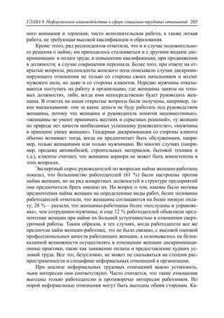 ГЛАВА 8. Неформальное взаимодействие в сфере социально-трудовых отношений 205
ного внимания и терпения; чисто исполнительская работа; а также легкая
работа, не требующая высокой квалификации и образования.
Кроме этого, ряд респондентов отметили, что и в случае положительно-
го решения о найме, им приходилось сталкиваться и с другими видами дис-
криминации: в оплате труда; в повышении квалификации; при продвижении
в должности; в случае сокращения персонала. Более того, при ответе на от-
крытые вопросы, респонденты женского пола описывали случаи дискрими-
нирующего отношения не только со стороны своих начальников и коллег
мужского пола, но даже и со стороны клиентов. Нередко мужчины отказы-
ваются поступать на работу в организацию, где женщины заняты на топо-
вых должностях, либо, когда ими непосредственно будет руководить жен-
щина. В ответах на наши открытые вопросы были получены, например, та-
кие высказывания: «ни за какие деньги не буду работать под руководством
женщины, потому что женщина и руководитель понятия несовместимые»,
«женщины не умеют принимать жестких и серьезных решений», «у женщин
по природе нет качеств необходимых успешному руководителю», «мужчины
в принципе умнее женщин». Гендерная дискриминация со стороны клиента
обычно возникает тогда, когда он предпочитает быть обслуженным, напри-
мер, только женщинами или только мужчинами. Во многих случаях (напри-
мер, продажа автомобилей, строительных материалов, бытовой техники и
т.д.), клиенты считают, что женщина априори не может быть компетентна в
этих вопросах.
Экспертный опрос руководителей по вопросам найма женщин-работниц
показал, что большинство работодателей (61 %) были настроены против
найма женщин, но на ряд конкретных должностей в структуре предприятий
они предпочитали брать именно их. На вопрос о том, каковы были мотивы
предпочтения найма женщин на определенные виды работ, более половины
работодателей отметили, что женщины соглашаются на более низкую опла-
ту; 28 % – указали, что женщины-работницы более «послушны и управляе-
мы», чем сотрудники-мужчины; и еще 12 % работодателей объяснили пред-
почтение женщин при найме их большей уступчивостью в отношении сверх-
урочной работы. Таким образом, в тех случаях, когда работодатели все же
предпочли найм женщин-работниц, это не было связано, с высокой оценкой
профессиональных качеств работающих женщин, а основывалось на безна-
казанной возможности осуществлять в отношении женщин дискриминаци-
онные практики, такие как занижение оплаты и предоставление худших ус-
ловий труда. Все это, безусловно, не может не сказываться на степени рас-
пространенности и специфике неформальных отношений в организации.
При анализе неформальных трудовых отношений важно установить,
чьим интересам они соответствуют. Часто считается, что такие отношения
выгодны только работодателю и противоречат интересам работников. Но
порой неформальные отношения могут быть выгодны обеим сторонам. Ка-
 