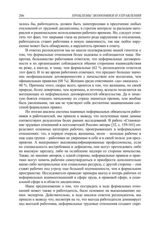 ПРОБЛЕМЫ ЭКОНОМИКИ И УПРАВЛЕНИЯ206
залось бы, работодатель должен быть заинтересован в пресечении любых
отклонений от трудовой дисциплины, в строгом контроле за расходом мате-
риалов и рациональном использовании рабочего времени. Но, следует отме-
тить тот факт, что закрывая глаза на разного рода нарушения и отклонения,
работодатель ставит работника в некую зависимость, так как любое нару-
шение может быть обнаружено, а нарушитель призван к ответу.
В ответах респондентов мы не нашли подтверждение нашей гипотезе о
том, что формальные отношения более надежны и соблюдаются чаще. На-
против, большинство работников отметили, что неформальные договорен-
ности в их организациях соблюдаются обеими сторонами взаимодействия
не реже, а иногда, и чаще, чем формальные (62 % респондентов отметили
этот факт). В то же время работники отмечают, что придают большее значе-
ние неофициальным договоренностям с начальством или коллегами, чем
официальным правилам (68 %). Женщин среди ответивших «да» оказалось –
48 %. Причины этого, скорее всего, кроются в том, что женщины, по своей
природе, более доверчивы, чем мужчины, и поэтому, всецело полагаются на
вытекающие из неформальных договоренностей обязательства. Да и зачас-
тую боятся отказать начальнику из страха лишиться премии, или вообще
быть уволенными, так как не чувствуют себя достаточно защищенными сис-
темой формальных правил.
По итогам анализа системы взаимных неформальных обязательств работ-
ников и работодателей, мы пришли к выводу, что полученные нами данные
соответствуют результатам более ранних исследований. В работе «Становле-
ние трудовых отношений в постсоветской России» авторы [32, c. 159-161] оп-
ределяют основные категории рабочих, проигрывающих в неформальных
отношениях: это, в первую очередь женщины, затем – молодые рабочие и
еще одна группа – работники не уверенные в себе и в своей пользе для пред-
приятия. А выигрывают высококвалифицированные профессионалы, если
их специальность востребована и дефицитна, они могут претендовать либо
на высокую зарплату, либо на ослабление надзора со стороны начальства.
Также, по мнению авторов, с одной стороны, неформальные правила и прак-
тики могут помочь рабочим самоутвердиться и приобрести дополнительно
какие-либо материальные или социальные ресурсы, с другой стороны – они
ставят рабочих под угрозу еще большей подчиненности, чем в формальном
пространстве. Исследователи приводят примеры выгод и потерь рабочих от
неформальных взаимоотношений в сфере труда, в правовой сфере, в соци-
альной сфере и в области дисциплины.
Наше предположение о том, что пострадать в ходе формальных отно-
шений может также и работодатель, было основано на высказываниях на-
ших экспертов. Действительно, в ходе анализа ответов респондентов, мы
пришли к выводу что, несмотря на то, что выгода работодателя доминирует
над выгодой работника, неформальные трудовые отношения создают опре-
 