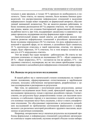 ПРОБЛЕМЫ ЭКОНОМИКИ И УПРАВЛЕНИЯ208
тельным и даже вредным, и только 10 % признали их необходимость и по-
лезность. Такие ответы, по нашему мнению, были вызваны боязнью руко-
водителей, что распространение неформальных отношений и выделение
неформального лидера может подрывать их формальный авторитет, обуслов-
ленный занимаемой должностью. Что же касается рядовых работников, то
более половины респондентов (65 %) уверенно ответили, что такие отноше-
ния нужны, важны для создания благоприятной дружественной обстановки
на рабочем месте и, при этом, поддерживают дисциплину и слаженность тру-
довых процессов, поддерживая систему формальных норм и правил.
Заключительный вопрос нашей анкеты для работников касался пер-
спектив развития неформальных отношений в российских организациях.
Более половины опрошенных (56 %) ответили, что роль неформальных от-
ношений в трудовой сфере, по их мнению, в дальнейшем будет снижаться,
22 % скептически отнеслись к такой перспективе, отмечая, что процесс,
скорее, будет обратным, 14 % ответили, что в этом вопросе останется все
как есть и 6 % затруднились ответить.
Этот же вопрос был задан экспертам – работодателям. Их ответы не зна-
чительно отличались от ответов их подчиненных (58 % – «будет снижаться»,
20 % – «будет возрастать», 18 % – «останется на том же уровне», 4 % – «за-
трудняюсь ответить»), подтверждая, все же тем самым преобладание тенден-
ции к снижению в дальнейшем роли неформальных отношений в сфере труда.
8.6. Выводы по результатам исследования
В нашей работе мы в значительной степени основывались на теорети-
ческих положениях, сформулированных отечественными и зарубежными
учеными, пользуясь собственным инструментарием, разработанным с це-
лью подтверждения и расширения их результатов.
При этом, по сравнению с полученными ранее результатами, данные
настоящего исследования носят более узкий, прикладной характер, так как
исследование проводилось только в крупных российских городах. Соответ-
ственно, его результаты будут репрезентативны только для населения мега-
полисов, а в небольших городах и в населенных пунктах сельской местно-
сти основные тенденции могут быть сходными, а могут и иметь специфиче-
ские отклонения. Это обусловливает перспективы и актуальность дальней-
ших исследований по проблематике соотношения формального и нефор-
мального для различных категорий российского трудового населения, выде-
ленных по различным основаниям.
Например, интересными могут оказаться результаты исследований про-
блемы формальных и неформальных отношений в российских организаци-
ях в контексте теории поколений, изучение которой в России только набира-
 