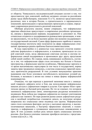 ГЛАВА 8. Неформальное взаимодействие в сфере социально-трудовых отношений 209
ет обороты. Уникальность исследовательской ситуации состоит в том, что
представители трех поколений, наиболее активных сегодня на российском
рынке труда (Беби-бумеров, поколения X и Y), являются представителями
различных эпох в истории России, а стремительность и кардинальность
изменений, произошедших и продолжающих происходить в стране, опреде-
ляют современную разительность различий поколений.
Обобщая результаты анализа, можно утверждать, что неформальные
практики обязательно присутствуют в современных российских организаци-
ях, связаны с формальными нормами, поддерживают и дополняют их. Они
сознательно создаются и поддерживаются руководством организации, и мож-
но предположить, что на более высоком уровне они косвенно поддерживают-
ся государственной системой. Сужая сферу формального заработка и защиты,
государственные институты явно полагаются на сферу неформальных отно-
шений, призванную решать проблемы благосостояния населения.
В годы перестройки и в девяностые годы прошлого столетия взаимо-
действие формального и неформального, в основном, происходило по ста-
рой советской схеме, когда официальная советская система и система не-
формальных связей поддерживали и пронизывали друг друга, представляя
собой некий симбиоз. Но главная, вновь появившаяся особенность, состоя-
ла в том, что неформальная сфера стала поглощать все больше и больше
пространства, а формальная заметно ослаблялась. Официальные зарплаты в
то время выплачивались нерегулярно (в том числе и государством), нормы
защиты прав трудящихся снижались, а система социальных гарантий оказа-
лась практически разрушенной. В этих условиях вынужденные практики
выживания еще более усиливали нестабильность жизненных условий ра-
ботников, и вызывали к жизни все новые и новые формы неформальной
взаимовыручки.
Очевидно, что при переходе к рыночной экономике вместе с ликвида-
цией товарного дефицита исчез и блат, как использование неформальных
каналов доступа к дефицитным товарам и услугам. Сам термин «блат» прак-
тически пропал из бытовой речи россиян. Но это не означает, что потеряли
значимость неформальные связи, лимитирующие ресурсные возможности
индивидов. Ведь победа над товарным дефицитом не означает уничтожения
дефицита как такового. По мере развития рынка самым дефицитным ресур-
сом и всеобщей потребностью становятся деньги, на получение которых
направлены все социальные связи индивида или группы. Неформальные
связи стали ключевым фактором доступа к выгодным кредитам, к высоко-
оплачиваемым вакансиям, к быстрому оформлению лицензий, к госкон-
трактам, к информации о готовящихся законодательных нововведениях и
проч. В этих условиях особую роль начали играть социальные контакты
россиян. Для бизнеса ключевое значение приобрели контакты с представи-
телями власти [4, c. 14].
 