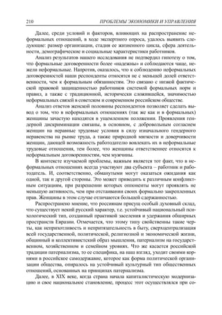 ПРОБЛЕМЫ ЭКОНОМИКИ И УПРАВЛЕНИЯ210
Далее, среди условий и факторов, влияющих на распространение не-
формальных отношений, в ходе экспертного опроса, удалось выявить сле-
дующие: размер организации, стадия ее жизненного цикла, сфера деятель-
ности, демографические и социальные характеристики работников.
Анализ результатов нашего исследования не подтвердил гипотезу о том,
что формальные договоренности более «надежны» и соблюдаются чаще, не-
жели неформальные. Напротив, оказалось, что к соблюдению неформальных
договоренностей наши респонденты относятся не с меньшей долей ответст-
венности, чем к формальным обязанностям. Это связано с низкой фактиче-
ской правовой защищенностью работников системой формальных норм и
правил, а также с традиционной, исторически сложившейся, значимостью
неформальных связей в советском и современном российском обществе.
Анализ ответов женской половины респондентов позволяет сделать вы-
вод о том, что в неформальных отношениях (так же как и в формальных)
женщины зачастую находятся в ущемленном положении. Проявления ген-
дерной дискриминации связаны, в основном, с добровольным согласием
женщин на неравные трудовые условия в силу изначального гендерного
неравенства на рынке труда, а также природной мягкости и доверчивости
женщин, дающей возможность работодателю вовлекать их в неформальные
трудовые отношения, тем более, что женщины ответственнее относятся к
неформальным договоренностям, чем мужчины.
В контексте изучаемой проблемы, важным является тот факт, что в не-
формальных отношениях всегда участвуют два субъекта – работник и рабо-
тодатель. И, соответственно, обманутыми могут оказаться ожидания как
одной, так и другой стороны. Это может приводить к различным конфликт-
ным ситуациям, при разрешении которых оппоненты могут проявлять не
меньшую активность, чем при отстаивании своих формально закрепленных
прав. Женщины в этом случае отличаются большей сдержанностью.
Распространено мнение, что россиянам присущ особый духовный склад,
что существует некий русский характер, т.е. устойчивый национальный пси-
хологический тип, созданный практикой заселения и удержания обширных
пространств Евразии. Отмечается, что этому типу свойственны такие чер-
ты, как неприхотливость и непритязательность в быту, сверхцентрализация
всей государственной, политической, религиозной и экономической жизни,
общинный и коллективистский образ мышления, патернализм на государст-
венном, хозяйственном и семейном уровнях. Что же касается российской
традиции патернализма, то ее специфика, на наш взгляд, уходит своими кор-
нями в российское самодержавие, которое как форма политической органи-
зации общества, опиралось на устойчивый культурный тип общественных
отношений, основанных на принципах патернализма.
Далее, в XIX веке, когда страна начала капиталистическую модерниза-
цию и свое национальное становление, процесс этот осуществлялся при со-
 
