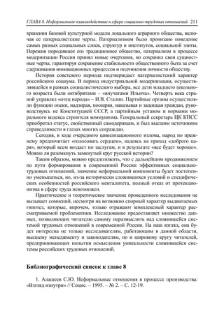 ГЛАВА 8. Неформальное взаимодействие в сфере социально-трудовых отношений 211
хранении базовой культурной модели локального аграрного общества, вклю-
чая ее патерналистские черты. Патернализмом было пронизано поведение
самых разных социальных слоев, структур и институтов, социальной элиты.
Пережив породившее его традиционное общество, патернализм в процессе
модернизации России принял новые очертания, но сохранил свои сущност-
ные черты, гарантируя сохранение стабильности общественного быта за счет
сдерживания инновационных процессов и подчинения личности обществу.
История советского периода подтверждает патерналистский характер
российского социума. В период индустриальной модернизации, осуществ-
лявшейся в рамках социалистического выбора, все дети младшего школьно-
го возраста были октябрятами – «внучатами Ильича». Четверть века стра-
ной управлял «отец народа» – И.В. Сталин. Партийные органы осуществля-
ли функции опеки, надзирая, поощряя, наказывая и защищая граждан, руко-
водствуясь не Конституцией СССР, а партийным уставом и нормами мо-
рального кодекса строителя коммунизма. Генеральный секретарь ЦК КПСС
приобретал статус, свойственный самодержцам, и был высшим источником
справедливости в глазах многих сограждан.
Сегодня, в ходе очередного цивилизационного излома, народ по преж-
нему предпочитает «голосовать сердцем», надеясь на приход «доброго ца-
ря», который всем воздаст по заслугам, и в результате «все будет хорошо».
Можно ли разомкнуть замкнутый круг русской истории?
Таким образом, можно предположить, что с дальнейшим продвижением
по пути формирования в современной России эффективных социально-
трудовых отношений, значение неформальной компоненты будет постепен-
но уменьшаться, но, из-за исторически сложившихся условий и специфиче-
ских особенностей российского менталитета, полный отказ от протекцио-
низма в сфере труда невозможен.
Практическое и теоретическое значение проведенного исследования не
вызывает сомнений, несмотря на возможно спорный характер выдвигаемых
гипотез, которые, впрочем, только отражают комплексный характер рас-
сматриваемой проблематики. Исследование предоставляет множество дан-
ных, позволяющих читателю самому поразмыслить над сложившейся сис-
темой трудовых отношений в современной России. На наш взгляд, она бу-
дет интересна не только исследователям, работающим в данной области,
высшему менеджменту и законодателям, но и широкому кругу читателей,
предпринимающих попытки осмысления уникальности сложившейся сис-
темы российских трудовых отношений.
Библиографический список к главе 8
1. Алашеев С.Ю. Неформальные отношения в процессе производства:
«Взгляд изнутри» // Социс. – 1995. – № 2. – С. 12-19.
 