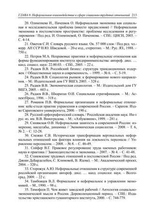 ГЛАВА 8. Неформальное взаимодействие в сфере социально-трудовых отношений 213
20. Олимпиева И., Паченков О. Неформальная экономика как социаль-
ная и исследовательская проблема (вместо предисловия) // Неформальная
экономика в постсоветском пространстве: проблемы исследования и регу-
лирования / Под ред. И. Олимпиевой, О. Паченкова. – СПб.: ЦНСИ, 2003. –
С. 4-14.
21. Ожегов С.И. Словарь русского языка: Ок. 57 000 слов / Под ред. чл.-
корр. АН ССР Н.Ю. Шведовой. – 20-е изд., стереотип. – М.: Рус. ЯЗ., 1988. –
750 с.
22. Петров М.А. Неправовые практики и неформальные отношения как
формы функционирования института предпринимательства: автореф. дисс. …
канд. социол. наук: 22.00.03. – СПб., 2005. – 22 с.
23. Радаев В.В. Российский бизнес: структура трансакционных издер-
жек // Общественные науки и современность. – 1999. – № 6. – С. 5-19.
24. Радаев В.В. Социология рынков: к формированию нового направле-
ния. – М.: Издательский дом ГУ ВШЭ, 2003. – 328 с.
25. Радаев В.В. Экономическая социология. – М.: Издательский дом ГУ
ВШЭ, 2005. – 603 с.
26. Радаев В.В., Шкаратан О.И. Социальная стратификация. – М.: Ас-
пектПресс, 1996. – 318 с.
27. Романов П.В. Формальные организации и неформальные отноше-
ния: кейс-стади практик управления в современной России. – Саратов: Изд-
во Саратовского университета, 2000. – 190 с.
28. Русский орфографический словарь / Российская академия наук. Ин-т
рус. яз. им. В.В. Виноградова. – М.: «Азбуковник», 1999. – 281 с.
29. Синявская О.В. Неформальная занятость в современной России: из-
мерение, масштабы, динамика // Экономическая социология. – 2008. – Т. 6,
№ 2. – С. 12-28.
30. Снежко С.В. Историческая трансформация вертикальных нефор-
мальных отношений как фактора влияния на лояльность персонала // Уп-
равление персоналом. – 2008. – № 8. – С. 46-49.
31. Сойфер В.Г. Правовое регулирование труда наемных работников:
наука и практика // Законодательство и экономика. – 2007. – № 4. – С. 41-48.
32. Становление трудовых отношений в постсоветской России / Под ред.
Джоан ДеБарделебен, С. Климовой, В. Ядова). – М.: Академический проект,
2004. – 320 с.
33. Сторожук А.Ю. Неформальные отношения в структуре современной
российской организации: автореф. дисс. … канд. социолог. наук. – Волго-
град, 2009. – 22 с.
34. Тамбовцев В.Л. Формальное и неформальное в управлении эконо-
микой. – М., 1990. – 98 с.
35. Тимофеев П. Чем живет заводской рабочий // Антология социально-
экономической мысли в России. Дореволюционный период. – СПб.: Изда-
тельство христианского гуманитарного института, 2000. – С. 744-779.
 