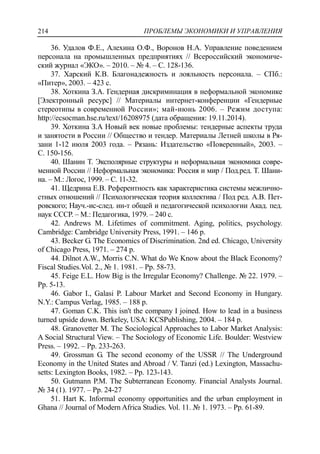 ПРОБЛЕМЫ ЭКОНОМИКИ И УПРАВЛЕНИЯ214
36. Удалов Ф.Е., Алехина О.Ф., Воронов Н.А. Управление поведением
персонала на промышленных предприятиях // Всероссийский экономиче-
ский журнал «ЭКО». – 2010. – № 4. – С. 128-136.
37. Харский К.В. Благонадежность и лояльность персонала. – СПб.:
«Питер», 2003. – 423 с.
38. Хоткина З.А. Гендерная дискриминация в неформальной экономике
[Электронный ресурс] // Материалы интернет-конференции «Гендерные
стереотипы в современной России»; май-июнь 2006. – Режим доступа:
http://ecsocman.hse.ru/text/16208975 (дата обращения: 19.11.2014).
39. Хоткина З.А Новый век новые проблемы: тендерные аспекты труда
и занятости в России // Общество и тендер. Материалы Летней школы в Ря-
зани 1-12 июля 2003 года. – Рязань: Издательство «Поверенный», 2003. –
С. 150-156.
40. Шанин Т. Эксполярные структуры и неформальная экономика совре-
менной России // Неформальная экономика: Россия и мир / Под.ред. Т. Шани-
на. – М.: Логос, 1999. – С. 11-32.
41. Щедрина Е.В. Референтность как характеристика системы межлично-
стных отношений // Психологическая теория коллектива / Под ред. А.В. Пет-
ровского; Науч.-ис-след. ин-т общей и педагогической психологии Акад. пед.
наук СССР. – М.: Педагогика, 1979. – 240 с.
42. Andrews M. Lifetimes of commitment. Aging, politics, psychology.
Cambridge: Cambridge University Press, 1991. – 146 р.
43. Becker G. The Economics of Discrimination. 2nd ed. Chicago, University
of Chicago Press, 1971. – 274 р.
44. Dilnot A.W., Morris C.N. What do We Know about the Black Economy?
Fiscal Studies.Vol. 2., № 1. 1981. – Рp. 58-73.
45. Feige E.L. How Big is the Irregular Economy? Challenge. № 22. 1979. –
Рp. 5-13.
46. Gabor I., Galasi P. Labour Market and Second Economy in Hungary.
N.Y.: Campus Verlag, 1985. – 188 p.
47. Goman C.K. This isn't the company I joined. How to lead in a business
turned upside down. Berkeley, USA: KCSPublishing, 2004. – 184 р.
48. Granovetter M. The Sociological Approaches to Labor Market Analysis:
A Social Structural View. – The Sociology of Economic Life. Boulder: Westview
Press. – 1992. – Pр. 233-263.
49. Grossman G. The second economy of the USSR // The Underground
Economy in the United States and Abroad / V. Tanzi (ed.) Lexington, Massachu-
setts: Lexington Books, 1982. – Pр. 123-143.
50. Gutmann P.M. The Subterranean Economy. Financial Analysts Journal.
№ 34 (1). 1977. – Pp. 24-27
51. Hart K. Informal economy opportunities and the urban employment in
Ghana // Journal of Modern Africa Studies. Vol. 11. № 1. 1973. – Pp. 61-89.
 