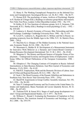 ГЛАВА 8. Неформальное взаимодействие в сфере социально-трудовых отношений 215
52. Henry S. The Working Unemployed: Perspectives on the Informal Eco-
nomy and Unemployment. Sociological Review. vol. 30, № 3. 1982. – Pp. 46-77.
53. Hyman H.H. The psychology of status. Archives of Psychology. Reprint
in H. Hyman & E.Singer (Eds.), Readings in reference group theory and research.
New York: Free Press, London: Collier-Macmillan Limited. 1942. – Рр. 5-91.
54. Kelley, H. H. Two functions of reference groups. In G. E. Swanson, T.M.
Newcomb, & E.L. Hartley (Eds.), Readings in social psychology (2 ed.). – 1952. –
Рp. 410-420.
55. Ledeneva A. Russia's Economy of Favours: Blat, Networking and Infor-
mal Exchange. Cambridge: Cambridge University Press. 1998. – Pр. 11-119.
56. Lovell S., Ledeneva A., Rogachevskii A. Bribery and blat in Russia: ne-
gotiating reciprocity from the Middle Ages to the 1990s. N.Y.: St. Martin's Press,
2000. – 295 p.
57. MacAfee K.A. Glimpse of The Hidden Economy in the National Acco-
unts. Economic Trends. № 316. 1980. – Pp. 81-87.
58. Messmann G., Mulder R. H. Development of a Measurement Instrument
for Innovative Work Behavior as a Dynamic and Context-Bound Construct //
Human Resource Development International. Vol. 15. № 1. 2012. – Pр. 43-60.
59. Mingione E. The History and Recent Sources of Irregular Forms of Em-
ployment. – Underground Economy and Irregular forms of Employment. Luxem-
bourg: Office for Official Publications of the European Communities. 1990. –
384 р.
60. Olimpieva I. The Changing Contours of Corruption in Russia: Informal
Intermediaries in State-Business Relations. East-West Journal of Economics and
Business, 13 (2), 2010. – Рр. 61-82.
61. Pahl R.E. Employment, Work and the Domestic Division of Labour. Jour-
nal of Urban and Regional Research, № 4 (1). 1980. – Рp.1-19.
62. Scott J. The Moral Economy of the Peasant: Rebellion and Subsistence in
Southeast Asia. New Haven: Yale University Press. 1976. – 254 p.
63. Sheriff M. Experiments in Group Conflict. Scientific American, Vol. 195,
№ 5, 1956. – Pp. 96-102.
64. Tanzi V. Underground Economy and Tax Evasion in the United States: Es-
timates and Implications. Banca Nazionale del Lavoro Quarterly Review, № 32.
1980. – Рp. 427-453.
65. Tuckman B.W. & Jensen M.A. Stages of small group development revi-
sited // Group and Organizational Studies, vol. 4. 1977. – Рp.18-45.
66. Williams C., Round J. Evaluating the Penetration of Capitalism in Post-
socialist Moscow, The American Journal of Economics and Sociology, vol. 67,
№ 2. 2008. – Рp. 359-379.
 