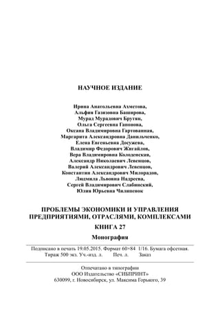 НАУЧНОЕ ИЗДАНИЕ
Ирина Анатольевна Ахметова,
Альфия Газизовна Баширова,
Мурад Мурадович Брутян,
Ольга Сергеевна Гапонова,
Оксана Владимировна Гартованная,
Маргарита Александровна Данильченко,
Елена Евгеньевна Досужева,
Владимир Федорович Жигайлов,
Вера Владимировна Колоденская,
Александр Николаевич Левенцов,
Валерий Александрович Левенцов,
Константин Александрович Милорадов,
Людмила Львовна Надреева,
Сергей Владимирович Слабинский,
Юлия Юрьевна Чилипенок
ПРОБЛЕМЫ ЭКОНОМИКИ И УПРАВЛЕНИЯ
ПРЕДПРИЯТИЯМИ, ОТРАСЛЯМИ, КОМПЛЕКСАМИ
КНИГА 27
Монография
________________________________________________________________________________
Подписано в печать 19.05.2015. Формат 60×84 1/16. Бумага офсетная.
Тираж 500 экз. Уч.-изд. л. Печ. л. Заказ
________________________________________________________________________________
Отпечатано в типографии
ООО Издательство «СИБПРИНТ»
630099, г. Новосибирск, ул. Максима Горького, 39
 