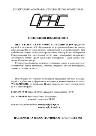 КОЛЛЕКТИВНЫЕ МОНОГРАФИИ. СБОРНИКИ ТРУДОВ. КОНФЕРЕНЦИИ
СПЕЦИАЛЬНОЕ ПРЕДЛОЖЕНИЕ!!!
ЦЕНТР РАЗВИТИЯ НАУЧНОГО СОТРУДНИЧЕСТВА предлагает
научной и педагогической общественности услуги по публикации автор-
ских монографий по всем научным направлениям и специальностям. Для
публикации авторам необходимо предоставить в Центр Развития Научного
Сотрудничества (по электронной почте) текст монографии, аннотацию,
заполненную заявку. Сроки публикации монографии – один месяц с мо-
мента обращения автора.
Стоимость публикации определяется индивидуально в зависимости от
«сложности» текста (формулы, таблицы, рисунки), объема монографии,
тиража и срочности заказа.
Информацию об условиях публикации результатов научных исследо-
ваний и требования к оформлению материалов можно получить на сайте
WWW.ZRNS.RU, по телефонам Центра развития научного сотрудничест-
ва в г. Новосибирске:
8-383-291-79-01 Чернов Сергей Сергеевич, руководитель ЦРНС
8-913-749-05-30 Хвостенко Павел Викторович,
ведущий специалист ЦРНС
или по электронной почте: monography@ngs.ru
monography@mail.ru
НАДЕЕМСЯ НА ПЛОДОТВОРНОЕ СОТРУДНИЧЕСТВО!
 