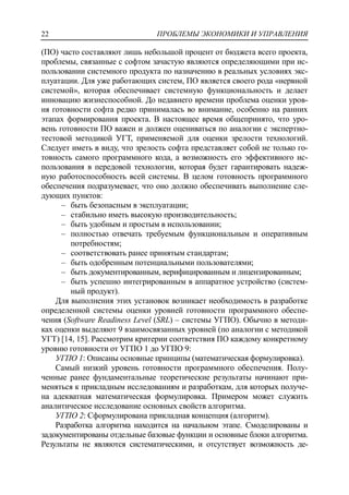 ПРОБЛЕМЫ ЭКОНОМИКИ И УПРАВЛЕНИЯ22
(ПО) часто составляют лишь небольшой процент от бюджета всего проекта,
проблемы, связанные с софтом зачастую являются определяющими при ис-
пользовании системного продукта по назначению в реальных условиях экс-
плуатации. Для уже работающих систем, ПО является своего рода «нервной
системой», которая обеспечивает системную функциональность и делает
инновацию жизнеспособной. До недавнего времени проблема оценки уров-
ня готовности софта редко принималась во внимание, особенно на ранних
этапах формирования проекта. В настоящее время общепринято, что уро-
вень готовности ПО важен и должен оцениваться по аналогии с экспертно-
тестовой методикой УГТ, применяемой для оценки зрелости технологий.
Следует иметь в виду, что зрелость софта представляет собой не только го-
товность самого программного кода, а возможность его эффективного ис-
пользования в передовой технологии, которая будет гарантировать надеж-
ную работоспособность всей системы. В целом готовность программного
обеспечения подразумевает, что оно должно обеспечивать выполнение сле-
дующих пунктов:
‒ быть безопасным в эксплуатации;
‒ стабильно иметь высокую производительность;
‒ быть удобным и простым в использовании;
‒ полностью отвечать требуемым функциональным и оперативным
потребностям;
‒ соответствовать ранее принятым стандартам;
‒ быть одобренным потенциальными пользователями;
‒ быть документированным, верифицированным и лицензированным;
‒ быть успешно интегрированным в аппаратное устройство (систем-
ный продукт).
Для выполнения этих установок возникает необходимость в разработке
определенной системы оценки уровней готовности программного обеспе-
чения (Software Readiness Level (SRL) – системы УГПО). Обычно в методи-
ках оценки выделяют 9 взаимосвязанных уровней (по аналогии с методикой
УГТ) [14, 15]. Рассмотрим критерии соответствия ПО каждому конкретному
уровню готовности от УГПО 1 до УГПО 9:
УГПО 1: Описаны основные принципы (математическая формулировка).
Самый низкий уровень готовности программного обеспечения. Полу-
ченные ранее фундаментальные теоретические результаты начинают при-
меняться к прикладным исследованиям и разработкам, для которых получе-
на адекватная математическая формулировка. Примером может служить
аналитическое исследование основных свойств алгоритма.
УГПО 2: Сформулирована прикладная концепция (алгоритм).
Разработка алгоритма находится на начальном этапе. Смоделированы и
задокументированы отдельные базовые функции и основные блоки алгоритма.
Результаты не являются систематическими, и отсутствует возможность де-
 