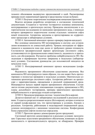 ГЛАВА 1. Современные подходы к оценке готовности технологических инноваций 23
тального обоснования выдвинутых предположений и идей. Рассмотренные
примеры носят ограниченный характер и представлены только на бумаге.
УГПО 3: Получено теоретическое подтверждение концепции (прототип).
Ведется активная разработка алгоритмов и составление технической
документации. Создаются и частично тестируются основные компоненты,
интегрированные в критическую систему. Проведены аналитические и ал-
горитмические исследования по написанию программного кода, с помощью
которого проверяются теоретические основы отдельных элементов софта
новой технологии. Алгоритмы запущены и протестированы на «суррогат-
ном» процессоре в лабораторных условиях.
УГПО 4: Автономный компонент прошел проверку (версия-кандидат).
Все основные компоненты ПО интегрированы в систему для установ-
ления возможности их совместной работы. Уровень интеграции по эффек-
тивности и надежности пока еще далек от требуемого уровня готовности.
Составляется предварительный вариант архитектуры системного софта,
устанавливается его функциональная совместимость, надежность и пригод-
ность для обслуживания. Изучаются проблемы кибербезопасности ПО. Ва-
лидизация и верификация частично завершены в модельных (лаборатор-
ных) условиях. Составление руководства для пользователей находится на
начальном этапе.
УГПО 5: Интегрированный компонент прошел валидизацию (альфа-
версия).
Надежность программного обеспечения существенно увеличена. Все
компоненты ПО интегрируются таким образом, что оно может быть протес-
тировано и полностью проверено в модельных условиях. Окончательно ус-
тановлена архитектура системного софта. Алгоритмы работают на процес-
соре с характеристиками, ожидаемыми в реальной операционной среде.
Инициируется выпуск первой версии программного обеспечения. Состав-
ляется полная документация, описывающая стандарты, применяемые в ПО,
планы дальнейшего тестирования, примеры практического приложения,
кибербезопасность и процедуру отладки алгоритмов.
УГПО 6: Продемонстрирована система / подсистема (бета-версия).
Делается важный шаг от лабораторных исследований к реальным усло-
виям. Создается репрезентативная модель (бета-версия), которая отличается
от первой (альфа-версии) тем, что протестирована в условиях, близких к
реальным. Алгоритмы, работающие в моделируемой операционной среде,
успешно интегрируются с внешними элементами системы. Конфигурация
блока управления софтом полностью определена.
УГПО 7: Прототип прошел демонстрацию (релиз продукции).
Системный прототип демонстрируется в реальных условиях эксплуата-
ции. Серьезных недостатков программного обеспечения, влияющих на функ-
циональность и производительность продукта, не обнаружено. Проверка
 