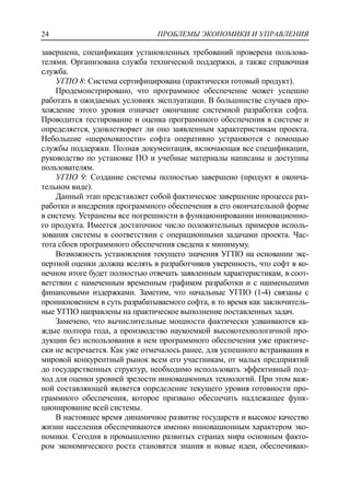 ПРОБЛЕМЫ ЭКОНОМИКИ И УПРАВЛЕНИЯ24
завершена, спецификация установленных требований проверена пользова-
телями. Организована служба технической поддержки, а также справочная
служба.
УГПО 8: Система сертифицирована (практически готовый продукт).
Продемонстрировано, что программное обеспечение может успешно
работать в ожидаемых условиях эксплуатации. В большинстве случаев про-
хождение этого уровня означает окончание системной разработки софта.
Проводится тестирование и оценка программного обеспечения в системе и
определяется, удовлетворяет ли оно заявленным характеристикам проекта.
Небольшие «шероховатости» софта оперативно устраняются с помощью
службы поддержки. Полная документация, включающая все спецификации,
руководство по установке ПО и учебные материалы написаны и доступны
пользователям.
УГПО 9: Создание системы полностью завершено (продукт в оконча-
тельном виде).
Данный этап представляет собой фактическое завершение процесса раз-
работки и внедрения программного обеспечения в его окончательной форме
в систему. Устранены все погрешности в функционировании инновационно-
го продукта. Имеется достаточное число положительных примеров исполь-
зования системы в соответствии с операционными задачами проекта. Час-
тота сбоев программного обеспечения сведена к минимуму.
Возможность установления текущего значения УГПО на основании экс-
пертной оценки должна вселять в разработчиков уверенность, что софт в ко-
нечном итоге будет полностью отвечать заявленным характеристикам, в соот-
ветствии с намеченным временным графиком разработки и с наименьшими
финансовыми издержками. Заметим, что начальные УГПО (1-4) связаны с
проникновением в суть разрабатываемого софта, в то время как заключитель-
ные УГПО направлены на практическое выполнение поставленных задач.
Замечено, что вычислительные мощности фактически удваиваются ка-
ждые полтора года, а производство наукоемкой высокотехнологичной про-
дукции без использования в нем программного обеспечения уже практиче-
ски не встречается. Как уже отмечалось ранее, для успешного встраивания в
мировой конкурентный рынок всем его участникам, от малых предприятий
до государственных структур, необходимо использовать эффективный под-
ход для оценки уровней зрелости инновационных технологий. При этом важ-
ной составляющей является определение текущего уровня готовности про-
граммного обеспечения, которое призвано обеспечить надлежащее функ-
ционирование всей системы.
В настоящее время динамичное развитие государств и высокое качество
жизни населения обеспечиваются именно инновационным характером эко-
номики. Сегодня в промышленно развитых странах мира основным факто-
ром экономического роста становятся знания и новые идеи, обеспечиваю-
 