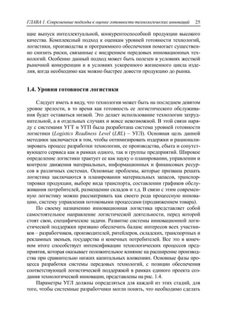 ГЛАВА 1. Современные подходы к оценке готовности технологических инноваций 25
щие выпуск интеллектуальной, конкурентоспособной продукции высокого
качества. Комплексный подход к оценкам уровней готовности технологий,
логистики, производства и программного обеспечения помогает существен-
но снизить риски, связанные с внедрением передовых инновационных тех-
нологий. Особенно данный подход может быть полезен в условиях жесткой
рыночной конкуренции и в условиях ускоренного жизненного цикла изде-
лия, когда необходимо как можно быстрее довести продукцию до рынка.
1.4. Уровни готовности логистики
Следует иметь в виду, что технология может быть на последнем девятом
уровне зрелости, в то время как готовность ее логистического обслужива-
ния будет оставаться низкой. Это делает использование технологии затруд-
нительной, а в отдельных случаях и вовсе невозможной. В этой связи наря-
ду с системами УГТ и УГП была разработана система уровней готовности
логистики (Logistics Readiness Level (LRL) – УГЛ). Основная цель данной
методики заключается в том, чтобы оптимизировать издержки и рационали-
зировать процесс разработки технологии, ее производства, сбыта и сопутст-
вующего сервиса как в рамках одного, так и группы предприятий. Широкое
определение логистики трактует ее как науку о планировании, управлении и
контроле движения материальных, информационных и финансовых ресур-
сов в различных системах. Основные проблемы, которые призвана решать
логистика заключаются в планировании материальных запасов, транспор-
тировки продукции, выборе вида транспорта, составлении графиков обслу-
живания потребителей, размещении складов и т.д. В связи с этим современ-
ную логистику можно рассматривать как своего рода процессную иннова-
цию, систему управления потоковыми процессами (продвижением товара).
По своему назначению инновационная логистика представляет собой
самостоятельное направление логистической деятельности, перед которой
стоят свои, специфические задачи. Развитие системы инновационной логи-
стической поддержки призвано обеспечить баланс интересов всех участни-
ков – разработчиков, производителей, ритейлеров, складских, транспортных и
рекламных звеньев, государства и конечных потребителей. Все это в конеч-
ном итоге способствует интенсификации технологических процессов пред-
приятия, которая оказывает положительное влияние на расширение производ-
ства при сравнительно низких капитальных вложениях. Основные фазы про-
цесса разработки системы передовых технологий, с позиции обеспечения
соответствующей логистической поддержкой в рамках единого проекта соз-
дания технологической инновации, представлены на рис. 1.4.
Параметры УГЛ должны определяться для каждой из этих стадий, для
того, чтобы системные разработчики могли понять, что необходимо сделать
 