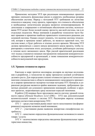 ГЛАВА 1. Современные подходы к оценке готовности технологических инноваций 27
Применение методики УГЛ при реализации инновационных проектов
призвано уменьшить финансовые риски и сократить необходимые резервы
обеспечения системы. Наряду с методикой УГТ требования по логистике
относятся к каждому этапу проекта, гарантируя, что стоимость обеспечения
и необходимые логистические ресурсы являются оптимизированными. В
дополнение к сокращению и оптимизации обеспечения системы, использо-
вание УГЛ делает более полной оценку зрелости, как всей системы, так и ее
отдельных подсистем. Фокус внимания в разработке технологии часто бы-
вает прикован к принятию наиболее правильного технического решения для
основной системы. Однако следует помнить, что наличие системы техноло-
гий, которая в принципе может работать, не является гарантией того, что
система может, и будет работать в течение долгого времени. Методика УГЛ
должна применяться с самого начала жизненного цикла проекта, чтобы га-
рантировать в конечном итоге доступную, устойчиво работающую систему
в течение всего жизненного цикла. При умелой практической реализации
этот подход становится мощным инструментом повышения конкурентоспо-
собности предприятий и организаций, а также повышения конкурентоспо-
собности выпускаемой ими продукции.
1.5. Уровни готовности спроса
Ежегодно в мире тратятся миллиарды долларов на научные исследова-
ния и разработки, а технология по праву признается основой устойчивого
делового роста. Для определения степени готовности (зрелости) технологии
многими специалистами в области инновационного менеджмента признает-
ся и широко применяется экспертно-тестовая методика УГТ. Контроль и уп-
равление ресурсами являются крайне важными задачами, требующими гра-
мотных решений для успешного применения инноваций, особенно в круп-
ных проектах, затрагивающих сразу несколько отраслей экономики.
В работе [18] впервые было предложено ввести систему уровней готов-
ности спроса (Demand Readiness Level (DRL) – УГС) как дополнительный
вспомогательный элемент к системе УГТ. Рассмотрим вкратце основные
критерии соответствия конкретному УГС:
УГС 1 – среди участников рынка имеет место неосознанное (несформи-
рованное) ощущение нехватки некой инновации;
УГС 2 – участниками рынка выявлена конкретная специфическая по-
требность;
УГС 3 – качественно определены функциональные возможности нового
товара / услуги;
УГС 4 – количественно определены ожидаемые функциональные харак-
теристики новшества;
 