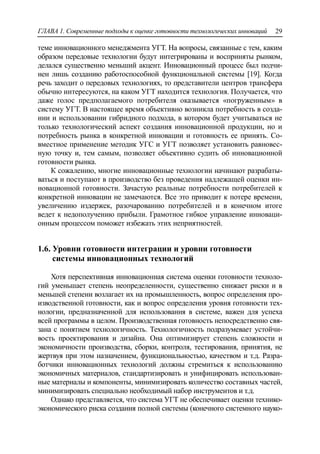ГЛАВА 1. Современные подходы к оценке готовности технологических инноваций 29
теме инновационного менеджмента УГТ. На вопросы, связанные с тем, каким
образом передовые технологии будут интегрированы и восприняты рынком,
делался существенно меньший акцент. Инновационный процесс был подчи-
нен лишь созданию работоспособной функциональной системы [19]. Когда
речь заходит о передовых технологиях, то представители центров трансфера
обычно интересуются, на каком УГТ находится технология. Получается, что
даже голос предполагаемого потребителя оказывается «погруженным» в
систему УГТ. В настоящее время объективно возникла потребность в созда-
нии и использовании гибридного подхода, в котором будет учитываться не
только технологический аспект создания инновационной продукции, но и
потребность рынка в конкретной инновации и готовность ее принять. Со-
вместное применение методик УГС и УГТ позволяет установить равновес-
ную точку и, тем самым, позволяет объективно судить об инновационной
готовности рынка.
К сожалению, многие инновационные технологии начинают разрабаты-
ваться и поступают в производство без проведения надлежащей оценки ин-
новационной готовности. Зачастую реальные потребности потребителей к
конкретной инновации не замечаются. Все это приводит к потере времени,
увеличению издержек, разочарованию потребителей и в конечном итоге
ведет к недополучению прибыли. Грамотное гибкое управление инноваци-
онным процессом поможет избежать этих неприятностей.
1.6. Уровни готовности интеграции и уровни готовности
системы инновационных технологий
Хотя перспективная инновационная система оценки готовности техноло-
гий уменьшает степень неопределенности, существенно снижает риски и в
меньшей степени возлагает их на промышленность, вопрос определения про-
изводственной готовности, как и вопрос определения уровня готовности тех-
нологии, предназначенной для использования в системе, важен для успеха
всей программы в целом. Производственная готовность непосредственно свя-
зана с понятием технологичность. Технологичность подразумевает устойчи-
вость проектирования и дизайна. Она оптимизирует степень сложности и
экономичности производства, сборки, контроля, тестирования, принятия, не
жертвуя при этом назначением, функциональностью, качеством и т.д. Разра-
ботчики инновационных технологий должны стремиться к использованию
экономичных материалов, стандартизировать и унифицировать использован-
ные материалы и компоненты, минимизировать количество составных частей,
минимизировать специально необходимый набор инструментов и т.д.
Однако представляется, что система УГТ не обеспечивает оценки технико-
экономического риска создания полной системы (конечного системного науко-
 
