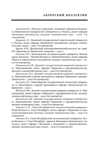 А ВТ О Р С К И Й КОЛ Л Е К Т И В
Ахметова И.А., Институт управления, экономики и финансов Казанско-
го (Приволжского) федерального университета (г. Казань), доцент кафедры
Экономики производства, кандидат экономических наук – глава 7 (в
соавторстве).
Баширова А.Г., Казанский государственный энергетический университет
(г. Казань), доцент кафедры «Менеджмент предприятия», кандидат техниче-
ских наук, доцент – глава 7 (в соавторстве).
Брутян М.М., Центральный аэрогидродинамический институт им. проф.
Н.Е. Жуковского (г. Жуковский), специалист – глава 1.
Гапонова О.С., Национальный исследовательский университет Высшая
школа экономики – Нижний Новгород (г. Нижний Новгород), доцент кафедры
Общего и стратегического менеджмента, кандидат экономических наук – гла-
ва 8 (в соавторстве).
Гартованная О.В., Донской государственный аграрный университет
(п. Персиановский), доцент кафедры Управления и предпринимательства,
кандидат сельскохозяйственных наук – глава 6 (в соавторстве).
Данильченко М.А., Донской государственный аграрный университет
(п. Персиановский), старший преподаватель кафедры Управления и предпри-
нимательства – глава 6 (в соавторстве).
Досужева Е.Е., Новосибирский государственный технический универси-
тет (г. Новосибирск), старший преподаватель кафедры Экономической ин-
форматики – глава 2.
Жигайлов В.Ф., Донской государственный аграрный университет (п. Пер-
сиановский), доцент кафедры Управления и предпринимательства, кандидат
сельскохозяйственных наук – глава 6 (в соавторстве).
Колоденская В.В., Донской государственный аграрный университет
(п. Персиановский), доцент кафедры Управления и предпринимательства,
кандидат ветеринарных наук – глава 6 (в соавторстве).
Левенцов А.Н., Санкт-Петербургский политехнический университет
Петра Великого (г. Санкт-Петербург), доцент кафедры «Управление в соци-
ально-экономических системах», кандидат экономических наук – глава 4 (в
соавторстве).
Левенцов В.А., Санкт-Петербургский политехнический университет Пет-
ра Великого (г. Санкт-Петербург), директор Инженерно-экономического ин-
ститута, доцент кафедры «Экономика и менеджмент в машиностроении»,
кандидат экономических наук, доцент – глава 4 (в соавторстве).
 
