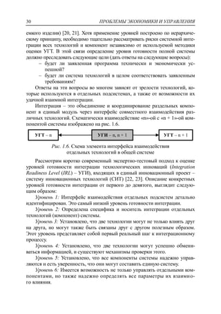 ПРОБЛЕМЫ ЭКОНОМИКИ И УПРАВЛЕНИЯ30
емкого изделия) [20, 21]. Хотя применение уровней построено по иерархиче-
скому принципу, необходимо тщательно рассматривать риски системной инте-
грации всех технологий и компонент независимо от используемой методики
оценки УГТ. В этой связи определение уровня готовности полной системы
должно преследовать следующие цели (дать ответы на следующие вопросы):
‒ будет ли заявленная программа технически и экономически ус-
пешной?
‒ будет ли система технологий в целом соответствовать заявленным
требованиям?
Ответы на эти вопросы во многом зависят от зрелости технологий, ко-
торые используются в отдельных подсистемах, а также от возможности их
удачной взаимной интеграции.
Интеграция – это объединение и координирование раздельных компо-
нент в единый модуль через интерфейс совместного взаимодействия раз-
личных технологий. Схематически взаимодействие «n»-ой с «n + 1»-ой ком-
понентой системы изображено на рис. 1.6.
Рис. 1.6. Схема элемента интерфейса взаимодействия
отдельных технологий в общей системе
Рассмотрим коротко современный экспертно-тестовый подход к оценке
уровней готовности интеграции технологических инноваций (Integration
Readiness Level (IRL) – УГИ), входящих в единый инновационный проект –
систему инновационных технологий (СИТ) [22, 23]. Описание конкретных
уровней готовности интеграции от первого до девятого, выглядит следую-
щим образом:
Уровень 1: Интерфейс взаимодействия отдельных подсистем детально
идентифицирован. Это самый низкий уровень готовности интеграции.
Уровень 2: Определена специфика и носитель интеграции отдельных
технологий (компонент) системы.
Уровень 3: Установлено, что две технологии могут не только влиять друг
на друга, но могут также быть связаны друг с другом полезным образом.
Этот уровень представляет собой первый реальный шаг к интеграционному
процессу.
Уровень 4: Установлено, что две технологии могут успешно обмени-
ваться информацией, и существуют механизмы проверки этого.
Уровень 5: Установлено, что все компоненты системы надежно управ-
ляются и есть уверенность, что они могут составить единую систему.
Уровень 6: Имеется возможность не только управлять отдельными ком-
понентами, но также надежно определять все параметры их взаимно-
го влияния.
УГТ – n УГИ – n, n + 1 УГТ – n + 1
 