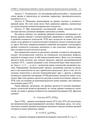 ГЛАВА 1. Современные подходы к оценке готовности технологических инноваций 31
Уровень 7: Установлено, что интеграция работоспособна с технической
точки зрения и определены ее основные параметры: производительность,
надежность и т.д.
Уровень 8: Проведена демонстрация на уровне системы в соответст-
вующей среде. На этом этапе могут быть выявлены дефекты, неизвестные
до осуществления полной интеграции всех подсистем.
Уровень 9: При выполнении поставленной задачи (миссии) штатная
система прошла успешную проверку в реальных условиях.
По смыслу понятно, что движение уровней готовности интеграции к де-
вятому уровню связано с соответствующим движением к девятому уровню
и уровней готовности технологий. УГИ двух подсистем не может быть вы-
соким, если уровни их технологической готовности сильно отличаются друг
от друга. Поэтому совершенствование взаимной интеграции «подтягивает»
уровни готовности отдельных компонент и, как следствие, повышает уро-
вень готовности всей системы в целом.
Для проведения оценки на различных уровнях готовности интеграции,
следует последовательно ответить на специально поставленные вопросы,
каждый из которых несет в себе определенный смысл. Ясно, что для оценки
зрелости всей системы, как единого продукта, простой средневзвешенной
«суммы» УГТi – оценок входящих в нее технологий будет явно недостаточ-
но. Здесь i = 1, 2, …, n, где n – количество новых технологий, входящий в сис-
тему. Упрощенный «механический» процесс соединения системы из входя-
щих в нее компонентов не даст правильного результата. Дело в том, что от-
дельные технологии в системе взаимодействуют друг с другом, а уровень
готовности взаимной интеграции (УГИ) различных подсистем может отли-
чаться. При этом уровень зрелости системы в целом естественно зависит от
УГИ, хотя это влияние на конечный результат менее значимо, чем собствен-
ное влияние самих УГТ.
Таким образом, заключаем, что уровень зрелости S системы инноваци-
онных технологий является функцией, не только уровня готовности техно-
логий, но также и уровня готовности их взаимной интеграции [24]. Другими
словами
S = Function (УГТi, УГИii).
Здесь УГИij – уровень интеграции между УГТi-ой и УГТj-ой технология-
ми (компонентами рассматриваемой системы). Принимая далее, что отно-
сительное влияние уровней интеграции компонент меньше влияния уровней
готовности самих компонент, имеем:
S = F (УГТi, ijУГИij),
где ij – элементы матрицы взаимной интеграции технологий, 0  ij  1:
 