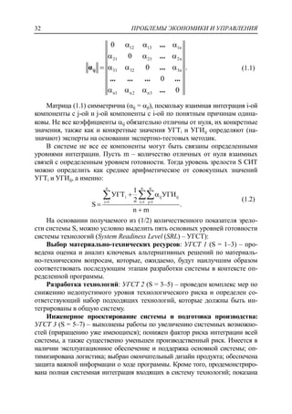 ПРОБЛЕМЫ ЭКОНОМИКИ И УПРАВЛЕНИЯ32
12 13 1n
21 23 2n
31 32 3n
n1 n2 n3
0
0
.0
0
0
  
  
   
  
ij
...
...
α ...
... ... ... ...
...
(1.1)
Матрица (1.1) симметрична (ij = ji), поскольку взаимная интеграция i-ой
компоненты с j-ой и j-ой компоненты с i-ой по понятным причинам одина-
ковы. Не все коэффициенты ij обязательно отличны от нуля, их конкретные
значения, также как и конкретные значения УГТi и УГИij определяют (на-
значают) эксперты на основании экспертно-тестовых методик.
В системе не все ее компоненты могут быть связаны определенными
уровнями интеграции. Пусть m – количество отличных от нуля взаимных
связей с определенным уровнем готовности. Тогда уровень зрелости S СИТ
можно определить как среднее арифметическое от совокупных значений
УГТi и УГИij, а именно:
n n n
i ij ij
i 1 i 1 j 1
1
УГТ УГИ
2
S .
n m
  
 


  (1.2)
На основании получаемого из (1/2) количественного показателя зрело-
сти системы S, можно условно выделить пять основных уровней готовности
системы технологий (System Readiness Level (SRL) – УГСТ):
Выбор материально-технических ресурсов: УГСТ 1 (S = 1–3) – про-
ведена оценка и анализ ключевых альтернативных решений по материаль-
но-техническим вопросам, которые, ожидаемо, будут наилучшим образом
соответствовать последующим этапам разработки системы в контексте оп-
ределенной программы.
Разработка технологий: УГСТ 2 (S = 3–5) – проведен комплекс мер по
снижению недопустимого уровня технологического риска и определен со-
ответствующий набор подходящих технологий, которые должны быть ин-
тегрированы в общую систему.
Инженерное проектирование системы и подготовка производства:
УГСТ 3 (S = 5–7) – выполнены работы по увеличению системных возможно-
стей (приращению уже имеющихся); понижен фактор риска интеграции всей
системы, а также существенно уменьшен производственный риск. Имеется в
наличии эксплуатационное обеспечение и поддержка основной системы; оп-
тимизирована логистика; выбран окончательный дизайн продукта; обеспечена
защита важной информации о ходе программы. Кроме того, продемонстриро-
вана полная системная интеграция входящих в систему технологий; показана
 